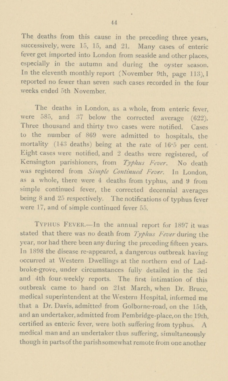 44 The deaths from this cause in the preceding three years, successively, were 15, 15, and 21. Many cases of enteric fever get imported into London from seaside and other places, especially in the autumn and during the oyster season. In the eleventh monthly report (November 9th, page 113), I reported no fewer than seven such cases recorded in the four weeks ended 5th November. The deaths in London, as a whole, from enteric fever, were 585, and 37 below the corrected average (622). Three thousand and thirty two cases were notified. Cases to the number of 869 were admitted to hospitals, the mortality (143 deaths) being at the rate of 16.5 per cent. Eight cases were notified, and 2 deaths were registered, of Kensington parishioners, from Typhus Fever. No death was registered from Simple Continued Fever. In London, as a whole, there were 4 deaths from typhus, and 9 from simple continued fever, the corrected decennial averages being 8 and 25 respectively. The notifications of typhus fever were 17, and of simple continued fever 55. Typhus Fever.—In the annual report for 1897 it was stated that there was no death from Typhus Fever during the year, nor had there been any during the preceding fifteen years. In 1898 the disease re-appeared, a dangerous outbreak having occurred at Western Dwellings at the northern end of Lad broke-grove, under circumstances fully detailed in the 3rd and 4th four-weekly reports. The first intimation of this outbreak came to hand on 21st March, when Dr. Bruce, medical superintendent at the Western Hospital, informed me that a Dr. Davis, admitted from Golborne-road, on the 15th, and an undertaker, admitted from Pembridge-place,on the 19th, certified as enteric fever, were both suffering from typhus. A medical man and an undertaker thus suffering, simultaneously though in partsof the parishsomewhat remote from one another