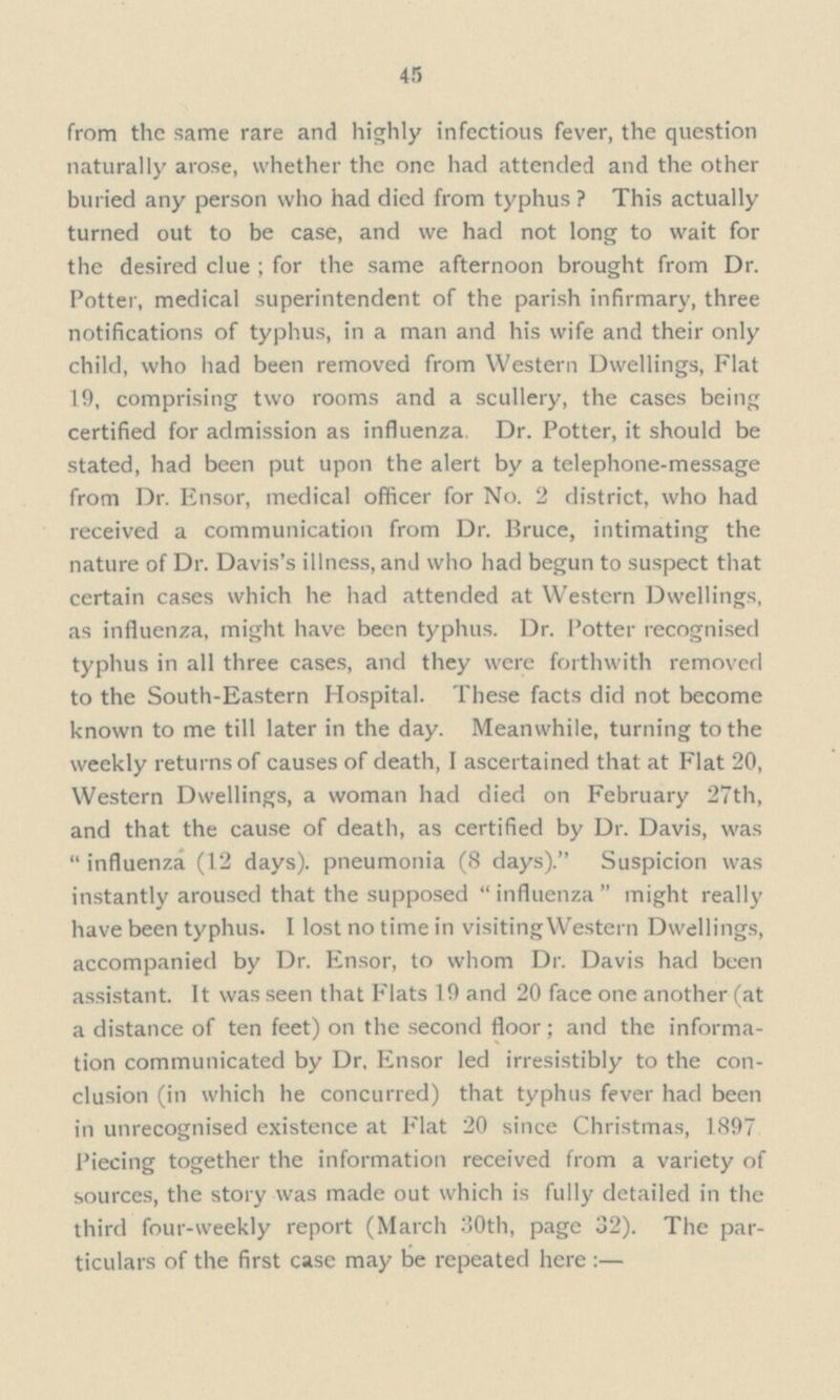 45 from the same rare and highly infectious fever, the question naturally arose, whether the one had attended and the other buried any person who had died from typhus ? This actually turned out to be case, and we had not long to wait for the desired clue ; for the same afternoon brought from Dr. Potter, medical superintendent of the parish infirmary, three notifications of typhus, in a man and his wife and their only child, who had been removed from Western Dwellings, Flat 19, comprising two rooms and a scullery, the cases being certified for admission as influenza. Dr. Potter, it should be stated, had been put upon the alert by a telephone-message from Dr. Ensor, medical officer for No. 2 district, who had received a communication from Dr. Bruce, intimating the nature of Dr. Davis's illness, and who had begun to suspect that certain cases which he had attended at Western Dwellings, as influenza, might have been typhus. Dr. Potter recognised typhus in all three cases, and they were forthwith removed to the South-Eastern Hospital. These facts did not become known to me till later in the day. Meanwhile, turning to the weekly returns of causes of death, I ascertained that at Flat 20, Western Dwellings, a woman had died on February 27th, and that the cause of death, as certified by Dr. Davis, was  influenza (12 days), pneumonia (8 days). Suspicion was instantly aroused that the supposed influenza might really have been typhus. I lost no time in visiting Western Dwellings, accompanied by Dr. Ensor, to whom Dr. Davis had been assistant. It was seen that Flats 19 and 20 face one another (at a distance of ten feet) on the second floor; and the informa tion communicated by Dr. Ensor led irresistibly to the con clusion (in which he concurred) that typhus fever had been in unrecognised existence at Flat 20 since Christmas, 1897 Piecing together the information received from a variety of sources, the story was made out which is fully detailed in the third four-weekly report (March 30th, page 32). The par ticulars of the first case may be repeated here :—