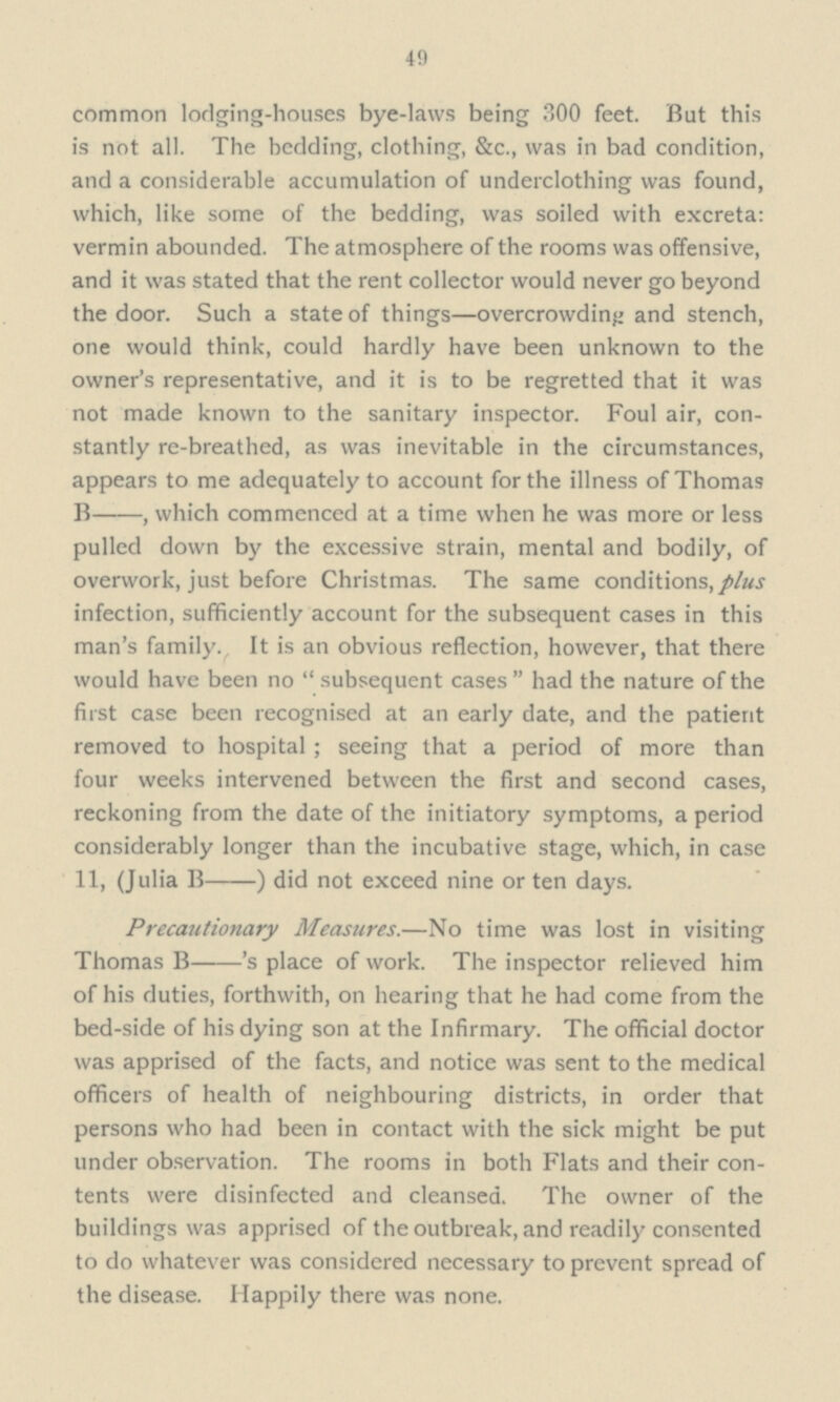 49 common lodging-houses bye-laws being 300 feet. But this is not all. The bedding, clothing, &c., was in bad condition, and a considerable accumulation of underclothing was found, which, like some of the bedding, was soiled with excreta: vermin abounded. The atmosphere of the rooms was offensive, and it was stated that the rent collector would never go beyond the door. Such a state of things—overcrowding and stench, one would think, could hardly have been unknown to the owner's representative, and it is to be regretted that it was not made known to the sanitary inspector. Foul air, con stantly re-breathed, as was inevitable in the circumstances, appears to me adequately to account for the illness of Thomas B — — , which commenced at a time when he was more or less pulled down by the excessive strain, mental and bodily, of overwork, just before Christmas. The same conditions, plus infection, sufficiently account for the subsequent cases in this man's family., It is an obvious reflection, however, that there would have been no  subsequent cases  had the nature of the first case been recognised at an early date, and the patient removed to hospital ; seeing that a period of more than four weeks intervened between the first and second cases, reckoning from the date of the initiatory symptoms, a period considerably longer than the incubative stage, which, in case 11, (Julia B — — ) did not exceed nine or ten days. Precautionary Measures.—No time was lost in visiting Thomas B — 's place of work. The inspector relieved him of his duties, forthwith, on hearing that he had come from the bed-side of his dying son at the Infirmary. The official doctor was apprised of the facts, and notice was sent to the medical officers of health of neighbouring districts, in order that persons who had been in contact with the sick might be put under observation. The rooms in both Flats and their con tents were disinfected and cleansed. The owner of the buildings was apprised of the outbreak, and readily consented to do whatever was considered necessary to prevent spread of the disease. Happily there was none.