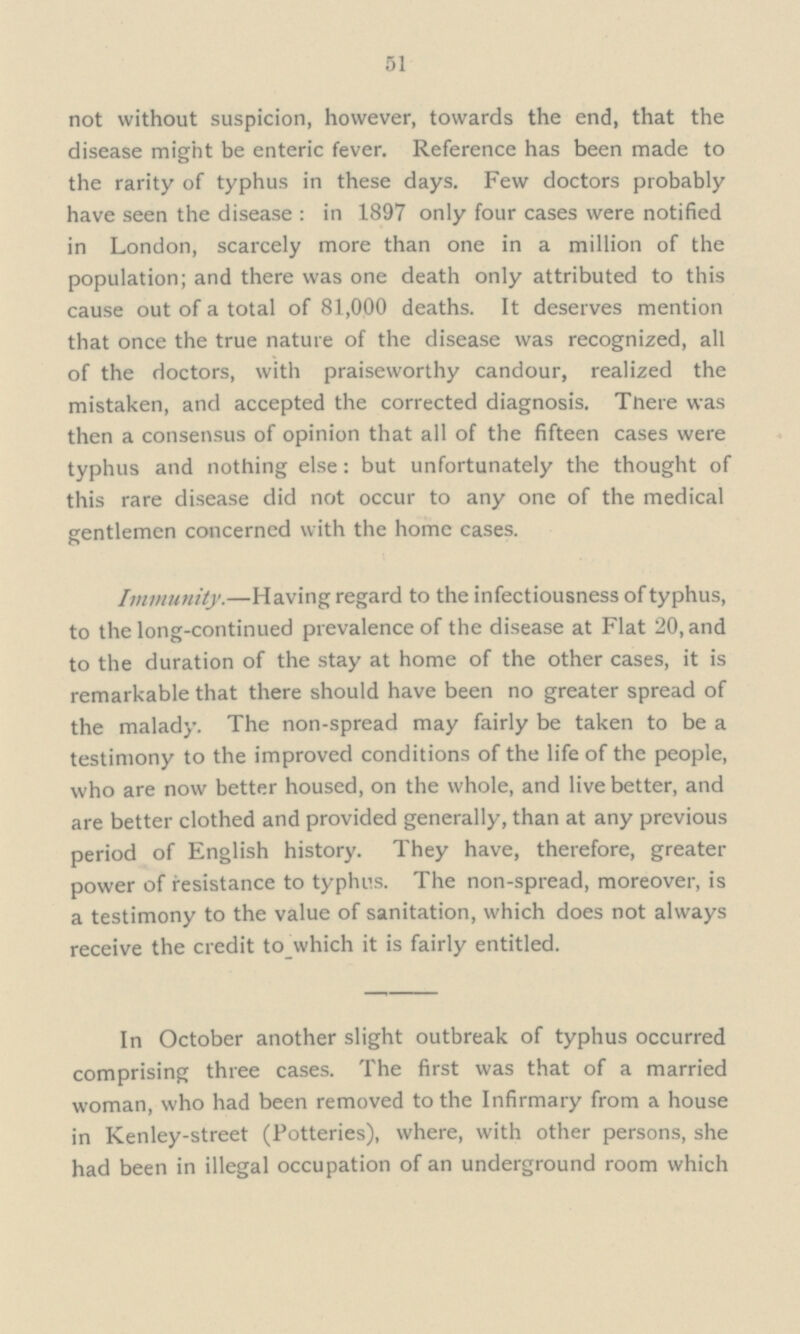51 not without suspicion, however, towards the end, that the disease might be enteric fever. Reference has been made to the rarity of typhus in these days. Few doctors probably have seen the disease : in 1897 only four cases were notified in London, scarcely more than one in a million of the population; and there was one death only attributed to this cause out of a total of 81,000 deaths. It deserves mention that once the true nature of the disease was recognized, all of the doctors, with praiseworthy candour, realized the mistaken, and accepted the corrected diagnosis. Tnere was then a consensus of opinion that all of the fifteen cases were typhus and nothing else: but unfortunately the thought of this rare disease did not occur to any one of the medical gentlemen concerned with the home cases. Immunity.—Having regard to the infectiousness of typhus, to the long-continued prevalence of the disease at Flat 20, and to the duration of the stay at home of the other cases, it is remarkable that there should have been no greater spread of the malady. The non-spread may fairly be taken to be a testimony to the improved conditions of the life of the people, who are now better housed, on the whole, and live better, and are better clothed and provided generally, than at any previous period of English history. They have, therefore, greater power of resistance to typhus. The non-spread, moreover, is a testimony to the value of sanitation, which does not always receive the credit to which it is fairly entitled. In October another slight outbreak of typhus occurred comprising three cases. The first was that of a married woman, who had been removed to the Infirmary from a house in Kenley-street (Potteries), where, with other persons, she had been in illegal occupation of an underground room which