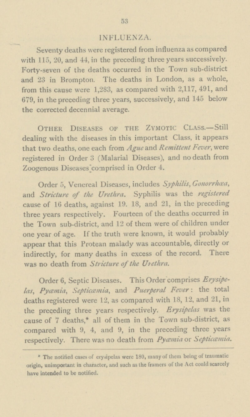 53 INFLUENZA. Seventy deaths were registered from influenza as compared with 115, 20, and 4-4, in the preceding three years successively. Forty-seven of the deaths occurred in the Town sub-district and 23 in Brompton. The deaths in London, as a whole, from this cause were 1,283, as compared with 2,117, 491, and 679, in the preceding three years, successively, and 145 below the corrected decennial average. Other Diseases of the Zymotic Class.—Still dealing with the diseases in this important Class, it appears that two deaths, one each from Ague and Remittent Fever, were registered in Order 3 (Malarial Diseases), and no death from Zoogenous Diseases ^comprised in Order 4. Order 5, Venereal Diseases, includes Syphilis, Gonorrhoea, and Stricture of the Urethra. Syphilis was the registered cause of 16 deaths, against 19. 18, and 21, in the preceding three years respectively. Fourteen of the deaths occurred in the Town sub-district, and 12 of them were of children under one year of age. If the truth were known, it would probably appear that this Protean malady was accountable, directly or indirectly, for many deaths in excess of the record. There was no death from Stricture of the Urethra. Order 6, Septic Diseases. This Order comprises Erysipe las, Pycemia, Septicemia, and Puerperal Fever: the total deaths registered were 12, as compared with 18, 12, and 21, in the preceding three years respectively. Erysipelas was the cause of 7 deaths,* all of them in the Town sub-district, as compared with 9, 4, and 9, in the preceding three years respectively. There was no death from Pycemia or Septicemia.  The notified cases of erysipelas were 180, many of them being of traumatic origin, unimportant in character, and such as the framers of the Act could scarcely have intended to be notified.