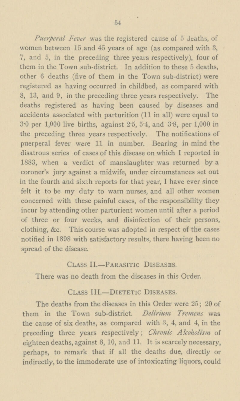 54 Puerperal Fever was the registered cause of 5 deaths, of women between 15 and 45 years of age (as compared with 3, 7, and 5, in the preceding three years respectively), four of them in the Town sub-district. In addition to these 5 deaths, other 6 deaths (five of them in the Town sub-district) were registered as having occurred in childbed, as compared with 8, 13, and 9, in the preceding three years respectively. The deaths registered as having been caused by diseases and accidents associated with parturition (11 in all) were equal to 3'0 per 1,000 live births, against 2-5, 54, and 3'8, per 1,000 in the preceding three years respectively. The notifications of puerperal fever were 11 in number. Bearing in mind the disatrous series of cases of this disease on which I reported in 1883, when a verdict of manslaughter was returned by a coroner's jury against a midwife, under circumstances set out in the fourth and sixth reports for that year, I have ever since felt it to be my duty to warn nurses, and all other women concerned with these painful cases, of the responsibility they incur by attending other parturient women until after a period of three or four weeks, and disinfection of their persons, clothing, &c. This course was adopted in respect of the cases notified in 1898 with satisfactory results, there having been no spread of the disease. Class II.—Parasitic Diseases. There was no death from the diseases in this Order. Class III.—Dietetic Diseases. The deaths from the diseases in this Order were 25; 20 of them in the Town sub-district. Delirium Tremens was the cause of six deaths, as compared with 3, 4, and 4, in the preceding three years respectively; Chronic Alcoholism of eighteen deaths, against 8, 10, and 11. It is scarcely necessary, perhaps, to remark that if al! the deaths due, directly or indirectly, to the immoderate use of intoxicating liquors, could
