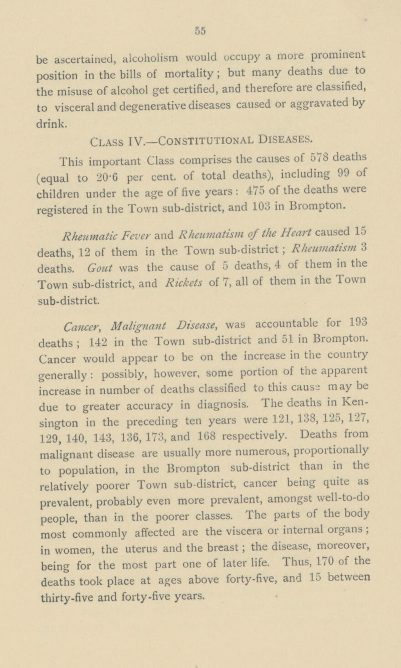 55 be ascertained, alcoholism would occupy a more prominent position in the bills of mortality; but many deaths due to the misuse of alcohol get certified, and therefore are classified, to visceral and degenerative diseases caused or aggravated by drink. Class IV.—Constitutional Diseases. This important Class comprises the causes of 578 deaths (equal to 20'6 per cent, of total deaths), including 99 of children under the age of five years : 475 of the deaths were registered in the Town sub-district, and 103 in Brompton. Rheumatic Fever and Rheumatism of the Heart caused 15 deaths, 12 of them in the Town sub-district; Rheumatism 3 deaths. Gout was the cause of 5 deaths, 4 of them in the Town sub-district, and Rickets of 7, all of them in the Town sub-district. Cancer, Malignant Disease, was accountable for 193 deaths ; 142 in the Town sub-district and 51 in Brompton. Cancer would appear to be on the increase in the country generally : possibly, however, some portion of the apparent increase in number of deaths classified to this cause may be due to greater accuracy in diagnosis. The deaths in Ken sington in the preceding ten years were 121, 138, 125, 127, 129, 140, 143, 136, 173, and 168 respectively. Deaths from malignant disease are usually more numerous, proportionally to population, in the Brompton sub-district than in the relatively poorer Town sub-district, cancer being quite as prevalent, probably even more prevalent, amongst well-to-do people, than in the poorer classes. The parts of the body most commonly affected are the viscera or internal organs ; in women, the uterus and the breast; the disease, moreover, being for the most part one of later life. Thus, 170 of the deaths took place at ages above forty-five, and 15 between thirty-five and forty-five years.