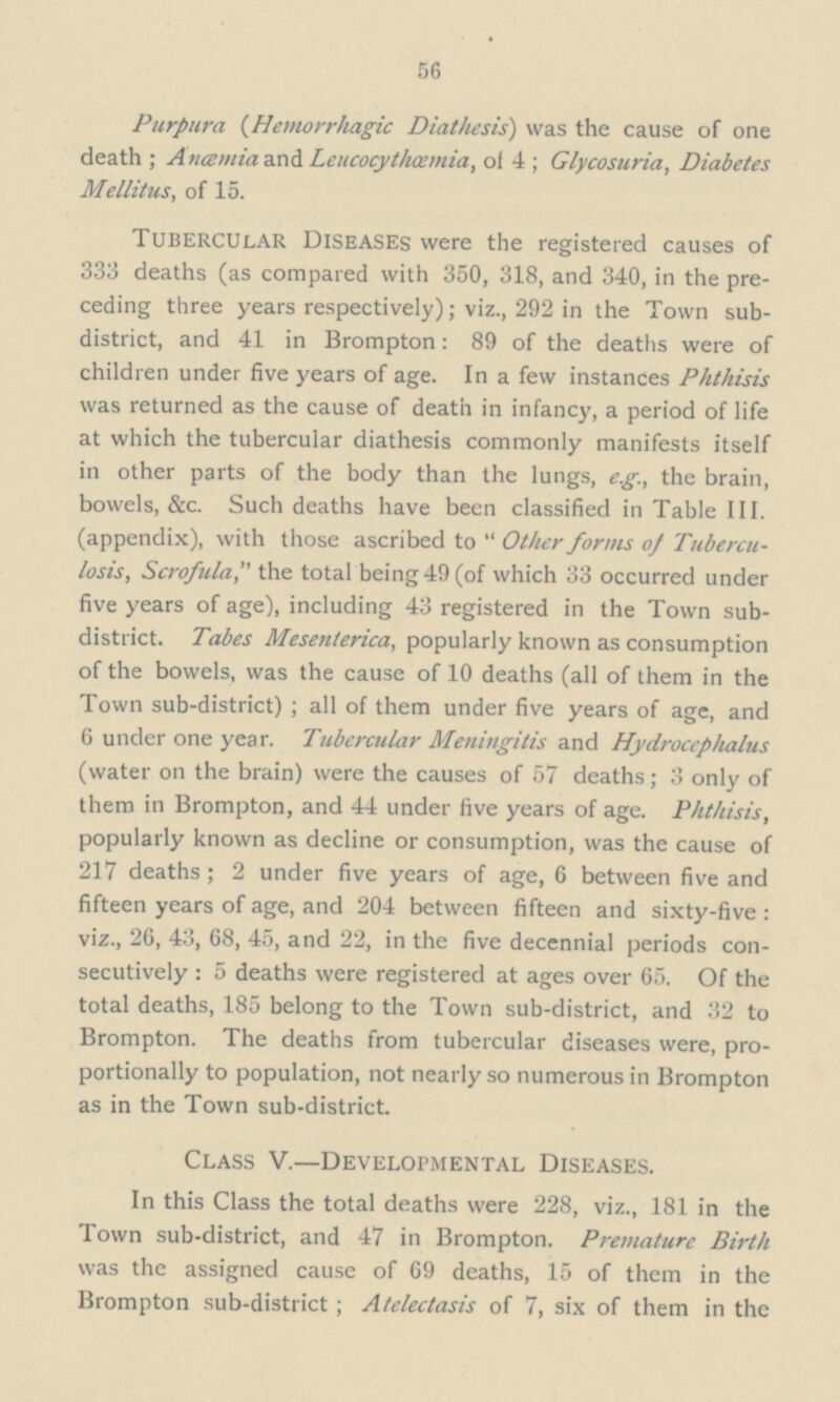 56 Purpura (Hemorrhagic Diathesis) was the cause of one death ; Ancemiaand Leucocythoemia, of 4 ; Glycosuria, Diabetes Mellitus, of 15. Tubercular Diseases were the registered causes of 333 deaths (as compared with 350, 318, and 340, in the pre ceding three years respectively); viz., 292 in the Town sub district, and 41 in Brompton: 89 of the deaths were of children under five years of age. In a few instances Phthisis was returned as the cause of death in infancy, a period of life at which the tubercular diathesis commonly manifests itself in other parts of the body than the lungs, e.g., the brain, bowels, &c. Such deaths have been classified in Table III. (appendix), with those ascribed to  Other forms of Tubercu losis, Scrofula, the total being 49 (of which 33 occurred under five years of age), including 43 registered in the Town sub district. Tabes Mesenterica, popularly known as consumption of the bowels, was the cause of 10 deaths (all of them in the Town sub-district) ; all of them under five years of age, and 6 under one year. Tubercular Meningitis and Hydrocephalus (water on the brain) were the causes of 57 deaths; 3 only of them in Brompton, and 44 under five years of age. Phthisis, popularly known as decline or consumption, was the cause of 217 deaths; 2 under five years of age, 6 between five and fifteen years of age, and 204 between fifteen and sixty-five : viz., 26, 43, 68, 45, and 22, in the five decennial periods con secutively : 5 deaths were registered at ages over 65. Of the total deaths, 185 belong to the Town sub-district, and 32 to Brompton. The deaths from tubercular diseases were, pro portionally to population, not nearly so numerous in Brompton as in the Town sub-district. Class V.—Developmental Diseases. In this Class the total deaths were 228, viz., 181 in the Town sub-district, and 47 in Brompton. Premature Birth was the assigned cause of 69 deaths, 15 of them in the Brompton sub-district ; Atelectasis of 7, six of them in the
