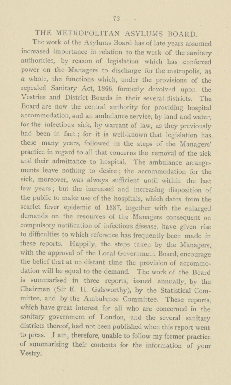 72 THE METROPOLITAN ASYLUMS BOARD. The work of the Asylums Board has of late years assumed increased importance in relation to the work of the sanitary authorities, by reason of legislation which has conferred power on the Managers to discharge for the metropolis, as a whole, the functions which, under the provisions of the repealed Sanitary Act, 1866, formerly devolved upon the Vestries and District Boards in their several districts. The Board are now the central authority for providing hospital accommodation, and an ambulance service, by land and water, for the infectious sick, by warrant of law, as they previously had been in fact; for it is well-known that legislation has these many years, followed in the steps of the Managers' practice in regard to all that concerns the removal of the sick and their admittance to hospital. The ambulance arrange ments leave nothing to desire; the accommodation for the sick, moreover, was always sufficient until within the last few years; but the increased and increasing disposition of the public to make use of the hospitals, which dates from the scarlet fever epidemic of 1887, together with the enlarged demands on the resources of the Managers consequent on compulsory notification of infectious disease, have given rise to difficulties to which reference has frequently been made in these reports. Happily, the steps taken by the Managers, with the approval of the Local Government Board, encourage the belief that at no distant time the provision of accommo dation will be equal to the demand. The work of the Board is summarised in three reports, issued annually, by the Chairman (Sir E. H. Galsworthy), by the Statistical Com mittee, and by the Ambulance Committee. These reports, which have great interest for all who are concerned in the sanitary government of London, and the several sanitary districts thereof, had not been published when this report went to press. I am, therefore, unable to follow my former practice of summarising their contents for the information of your Vestry.