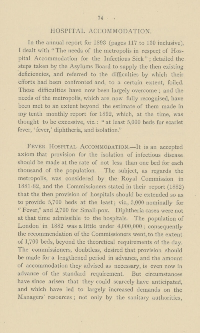 74 HOSPITAL ACCOMMODATION. In the annual report for 1893 (pages 117 to 130 inclusive), I dealt with The needs of the metropolis in respect of Hos pital Accommodation for the Infectious Sickdetailed the steps taken by the Asylums Board to supply the then existing deficiencies, and referred to the difficulties by which their efforts had been confronted and, to a certain extent, foiled. Those difficulties have now been largely overcome; and the needs of the metropolis, which are now fully recognised, have been met to an extent beyond the estimate of them made in my tenth monthly report for 1892, which, at the time, was thought to be excessive, viz.: at least 5,000 beds for scarlet fever, 'fever,' diphtheria, and isolation. Fever Hospital Accommodation.—It is an accepted axiom that provision for the isolation of infectious disease should be made at the rate of not less than one bed for each thousand of the population. The subject, as regards the metropolis, was considered by the Royal Commission in 1881-82, and the Commissioners stated in their report (1882) that the then provision of hospitals should be extended so as to provide 5,700 beds at the least; viz., 3,000 nominally for Fever, and 2,700 for Small-pox. Diphtheria cases were not at that time admissible to the hospitals. The population of London in 1882 was a little under 4,000,000; consequently the recommendation of the Commissioners went, to the extent of 1,700 beds, beyond the theoretical requirements of the day. The commissioners, doubtless, desired that provision should be made for a lengthened period in advance, and the amount of accommodation they advised as necessary, is even now in advance of the standard requirement. But circumstances have since arisen that they could scarcely have anticipated, and which have led to largely increased demands on the Managers' resources; not only by the sanitary authorities,