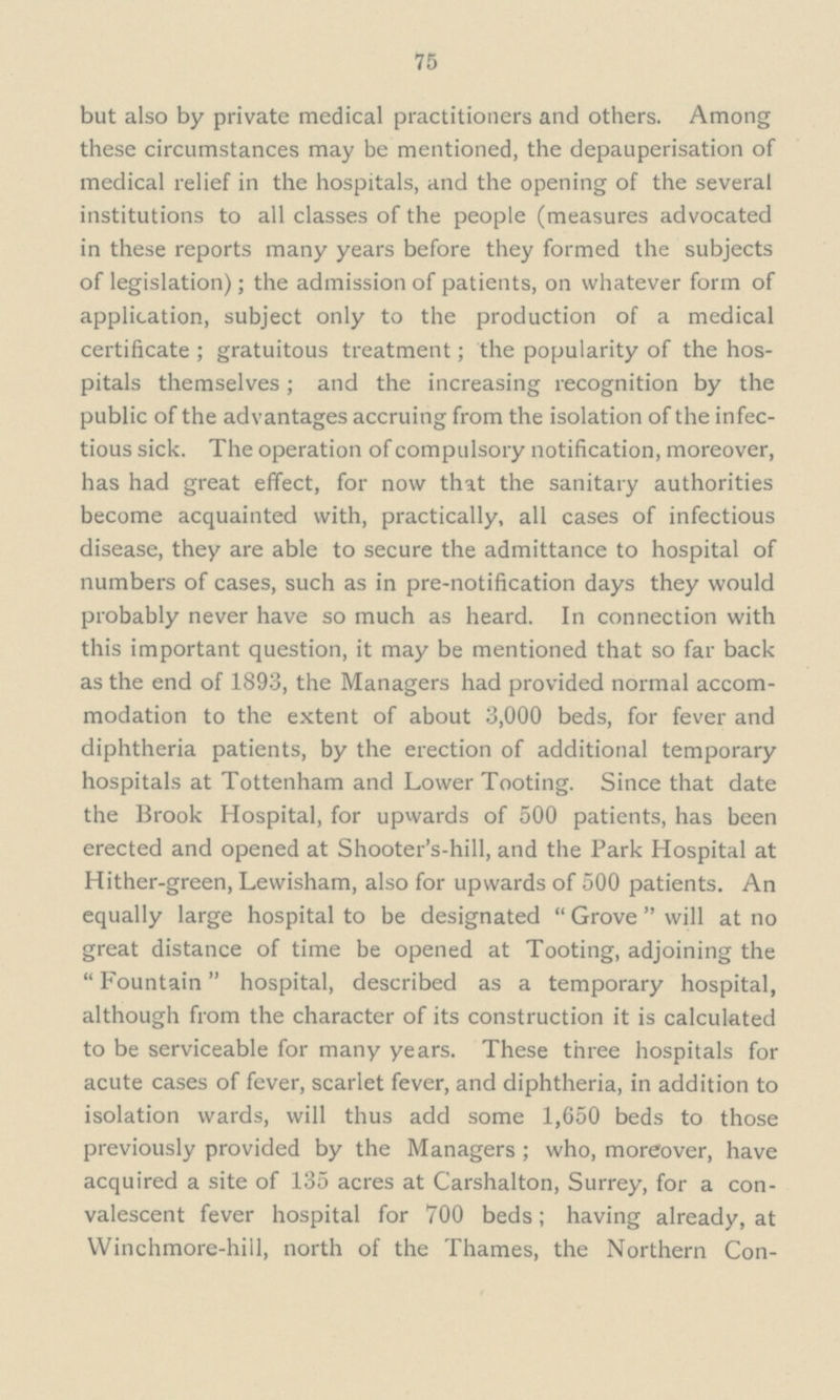 75 but also by private medical practitioners and others. Among these circumstances may be mentioned, the depauperisation of medical relief in the hospitals, and the opening of the several institutions to all classes of the people (measures advocated in these reports many years before they formed the subjects of legislation); the admission of patients, on whatever form of application, subject only to the production of a medical certificate; gratuitous treatment; the popularity of the hos pitals themselves; and the increasing recognition by the public of the advantages accruing from the isolation of the infec tious sick. The operation of compulsory notification, moreover, has had great effect, for now that the sanitary authorities become acquainted with, practically, all cases of infectious disease, they are able to secure the admittance to hospital of numbers of cases, such as in pre-notification days they would probably never have so much as heard. In connection with this important question, it may be mentioned that so far back as the end of 1893, the Managers had provided normal accom modation to the extent of about 3,000 beds, for fever and diphtheria patients, by the erection of additional temporary hospitals at Tottenham and Lower Tooting. Since that date the Brook Hospital, for upwards of 500 patients, has been erected and opened at Shooter's-hill, and the Park Hospital at Hither-green, Lewisham, also for upwards of 500 patients. An equally large hospital to be designated Grove will at no great distance of time be opened at Tooting, adjoining the Fountain hospital, described as a temporary hospital, although from the character of its construction it is calculated to be serviceable for many years. These three hospitals for acute cases of fever, scarlet fever, and diphtheria, in addition to isolation wards, will thus add some 1,650 beds to those previously provided by the Managers; who, moreover, have acquired a site of 135 acres at Carshalton, Surrey, for a con valescent fever hospital for 700 beds; having already, at Winchmore-hill, north of the Thames, the Northern Con¬