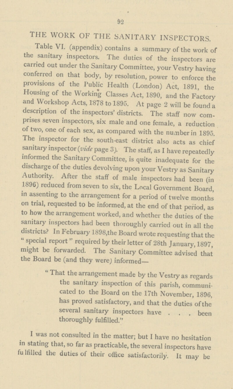 92 THE WORK OF THE SANITARY INSPECTORS. Table VI. (appendix) contains a summary of the work of the sanitary inspectors. The duties of the inspectors are carried out under the Sanitary Committee, your Vestry having conferred on that body, by resolution, power to enforce the provisions of the Public Health (London) Act, 1891, the Housing of the Working Classes Act, 1890, and the Factory and Workshop Acts, 1878 to 1895. At page 2 will be found a description of the inspectors' districts. The staff now com prises seven inspectors, six male and one female, a reduction of two, one of each sex, as compared with the number in 1895. The inspector for the south-east district also acts as chief sanitary inspector (vide page 3). The staff, as I have repeatedly informed the Sanitary Committee, is quite inadequate for the discharge of the duties devolving upon your Vestry as Sanitary Authority. After the staff of male inspectors had been (in 1896) reduced from seven to six, the Local Government Board, in assenting to the arrangement for a period of twelve months on trial, requested to be informed, at the end of that period, as to how the arrangement worked, and whether the duties of the sanitary inspectors had been thoroughly carried out in all the districts? In February 1898, the Board wrote requesting that the  special report  required by their letter of 28th January, 1897, might be forwarded. The Sanitary Committee advised that the Board be (and they were) informed—  That the arrangement made by the Vestry as regards the sanitary inspection of this parish, communi cated to the Board on the 17th November, 1896, has proved satisfactory, and that the duties of the several sanitary inspectors have . . . been thoroughly fulfilled. I was not consulted in the matter; but I have no hesitation in stating that, so far as practicable, the several inspectors have fulfilled the duties of their office satisfactorily. It may be