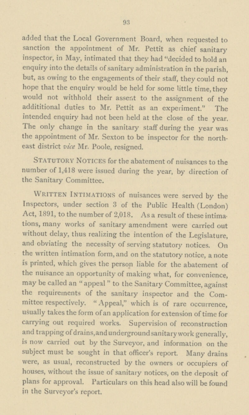 93 added that the Local Government Board, when requested to sanction the appointment of Mr. Pettit as chief sanitary inspector, in May, intimated that they had decided to hold an enquiry into the details of sanitary administration in the parish, but, as owing to the engagements of their staff, they could not hope that the enquiry would be held for some little time, they would not withhold their assent to the assignment of the addititional duties to Mr. Pettit as an experiment. The intended enquiry had not been held at the close of the year. The only change in the sanitary staff during the year was the appointment of Mr. Sexton to be inspector for the north east district vice Mr. Poole, resigned. Statutory Notices for the abatement of nuisances to the number of 1,418 were issued during the year, by direction of the Sanitary Committee. Written Intimations of nuisances were served by the Inspectors, under section 3 of the Public Health (London) Act, 1891, to the number of 2,018. As a result of these intima tions, many works of sanitary amendment were carried out without delay, thus realizing the intention of the Legislature, and obviating the necessity of serving statutory notices. On the written intimation form, and on the statutory notice, a note is printed, which gives the person liable for the abatement of the nuisance an opportunity of making what, for convenience, may be called an  appeal  to the Sanitary Committee, against the requirements of the sanitary inspector and the Com mittee respectively.  Appeal, which is of rare occurrence, usually takes the form of an application for extension of time for carrying out required works. Supervision of reconstruction and trapping of drains, and underground sanitary work generally, is now carried out by the Surveyor, and information on the subject must be sought in that officer's report. Many drains were, as usual, reconstructed by the owners or occupiers of houses, without the issue of sanitary notices, on the deposit of plans for approval. Particulars on this head also will be found in the Surveyor's report.
