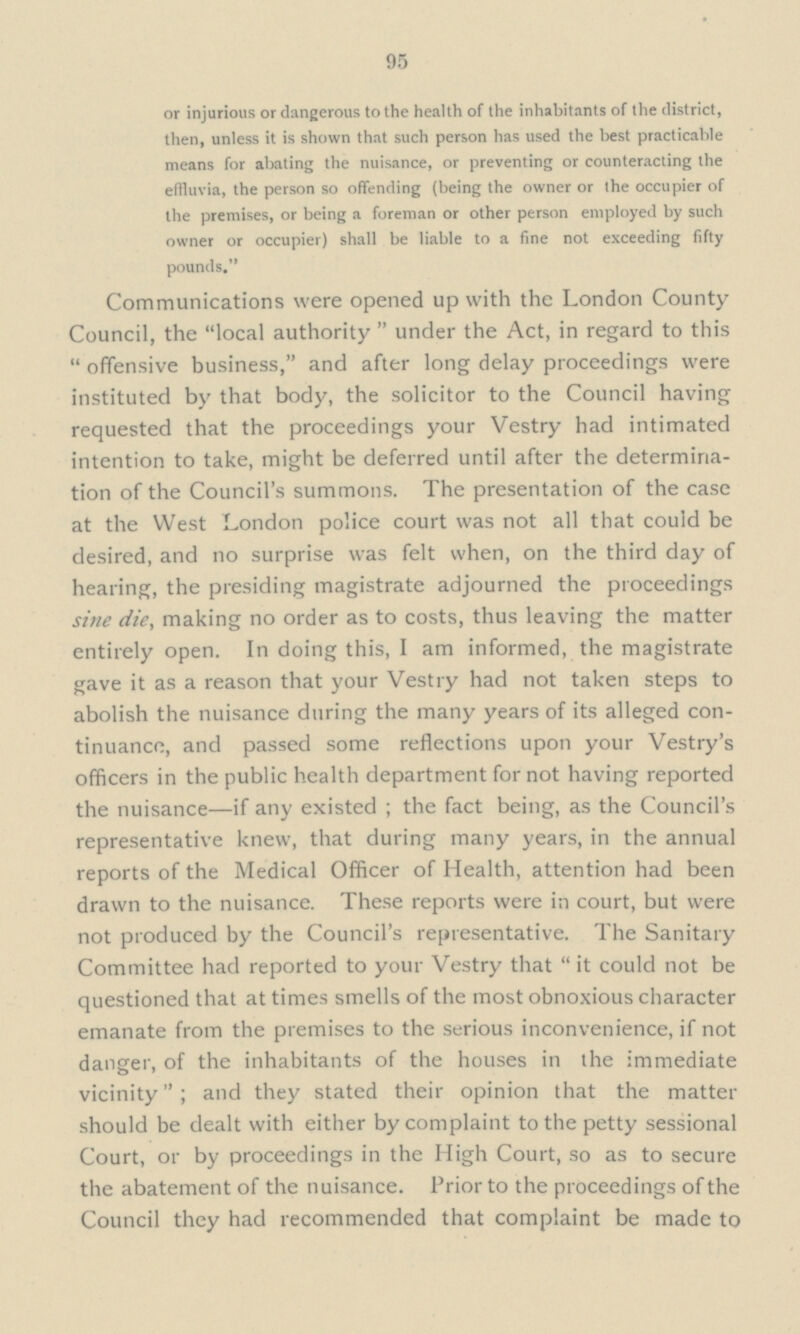 95 or injurious or dangerous to the health of the inhabitants of the district, then, unless it is shown that such person has used the best practicable means for abating the nuisance, or preventing or counteracting the effluvia, the person so offending (being the owner or the occupier of the premises, or being a foreman or other person employed by such owner or occupier) shall be liable to a fine not exceeding fifty pounds. Communications were opened up with the London County Council, the local authority under the Act, in regard to this offensive business, and after long delay proceedings were instituted by that body, the solicitor to the Council having requested that the proceedings your Vestry had intimated intention to take, might be deferred until after the determina tion of the Council's summons. The presentation of the case at the West London police court was not all that could be desired, and no surprise was felt when, on the third day of hearing, the presiding magistrate adjourned the proceedings sine die, making no order as to costs, thus leaving the matter entirely open. In doing this, I am informed, the magistrate gave it as a reason that your Vestry had not taken steps to abolish the nuisance during the many years of its alleged con tinuance, and passed some reflections upon your Vestry's officers in the public health department for not having reported the nuisance — if any existed; the fact being, as the Council's representative knew, that during many years, in the annual reports of the Medical Officer of Health, attention had been drawn to the nuisance. These reports were in court, but were not produced by the Council's representative. The Sanitary Committee had reported to your Vestry that it could not be questioned that at times smells of the most obnoxious character emanate from the premises to the serious inconvenience, if not danger, of the inhabitants of the houses in the immediate vicinity; and they stated their opinion that the matter should be dealt with either by complaint to the petty sessional Court, or by proceedings in the High Court, so as to secure the abatement of the nuisance. Prior to the proceedings of the Council they had recommended that complaint be made to