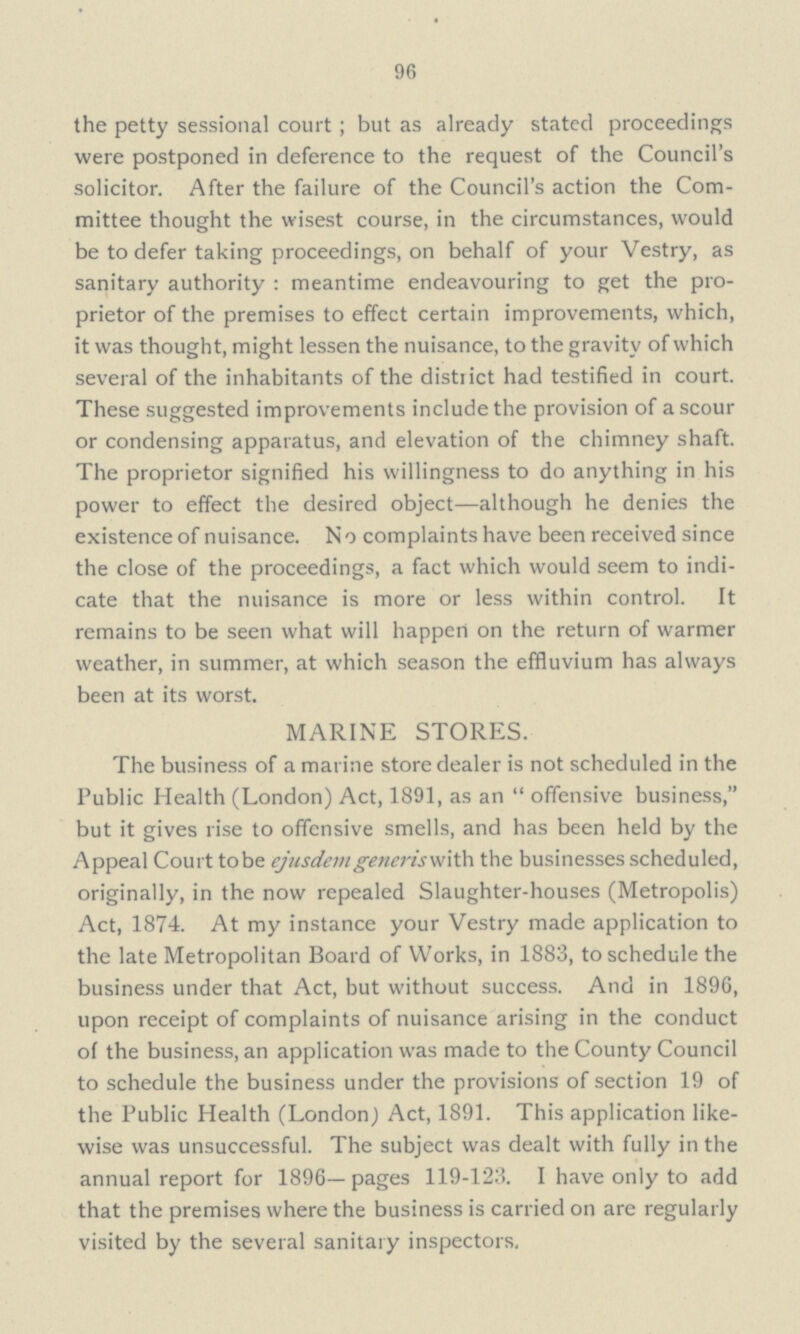 96 the petty sessional court; but as already stated proceedings were postponed in deference to the request of the Council's solicitor. After the failure of the Council's action the Com mittee thought the wisest course, in the circumstances, would be to defer taking proceedings, on behalf of your Vestry, as sanitary authority : meantime endeavouring to get the pro prietor of the premises to effect certain improvements, which, it was thought, might lessen the nuisance, to the gravity of which several of the inhabitants of the district had testified in court. These suggested improvements include the provision of a scour or condensing apparatus, and elevation of the chimney shaft. The proprietor signified his willingness to do anything in his power to effect the desired object — although he denies the existence of nuisance. N o complaints have been received since the close of the proceedings, a fact which would seem to indi cate that the nuisance is more or less within control. It remains to be seen what will happen on the return of warmer weather, in summer, at which season the effluvium has always been at its worst. MARINE STORES. The business of a marine store dealer is not scheduled in the Public Health (London) Act, 1891, as an  offensive business, but it gives rise to offensive smells, and has been held by the Appeal Court tobe ejusdem generis with the businesses scheduled, originally, in the now repealed Slaughter-houses (Metropolis) Act, 1874. At my instance your Vestry made application to the late Metropolitan Board of Works, in 1883, to schedule the business under that Act, but without success. And in 1896, upon receipt of complaints of nuisance arising in the conduct of the business, an application was made to the County Council to schedule the business under the provisions of section 19 of the Public Health (London,) Act, 1891. This application like wise was unsuccessful. The subject was dealt with fully in the annual report for 1896—pages 119-123. I have only to add that the premises where the business is carried on are regularly visited by the several sanitary inspectors.