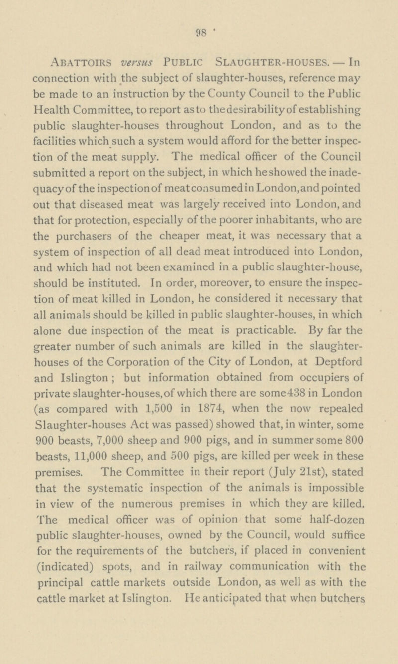 98 Abattoirs versus Public Slaughter-houses. — In connection with the subject of slaughter-houses, reference may be made to an instruction by the County Council to the Public Health Committee, to report as to thedesirability of establishing public slaughter-houses throughout London, and as to the facilities which such a system would afford for the better inspec tion of the meat supply. The medical officer of the Council submitted a report on the subject, in which he showed the inade quacyof the inspection of meatconsumedin London, and pointed out that diseased meat was largely received into London, and that for protection, especially of the poorer inhabitants, who are the purchasers of the cheaper meat, it was necessary that a system of inspection of all dead meat introduced into London, and which had not been examined in a public slaughter-house, should be instituted. In order, moreover, to ensure the inspec tion of meat killed in London, he considered it necessary that all animals should be killed in public slaughter-houses, in which alone due inspection of the meat is practicable. By far the greater number of such animals are killed in the slaughter houses of the Corporation of the City of London, at Deptford and Islington ; but information obtained from occupiers of private slaughter-houses, of which there are some438 in London (as compared with 1,500 in 1874, when the now repealed Slaughter-houses Act was passed) showed that, in winter, some 900 beasts, 7,000 sheep and 900 pigs, and in summer some 800 beasts, 11,000 sheep, and 500 pigs, are killed per week in these premises. The Committee in their report (July 21st), stated that the systematic inspection of the animals is impossible in view of the numerous premises in which they are killed. The medical officer was of opinion that some half-dozen public slaughter-houses, owned by the Council, would suffice for the requirements of the butchers, if placed in convenient (indicated) spots, and in railway communication with the principal cattle markets outside London, as well as with the cattle market at Islington. He anticipated that when butchers