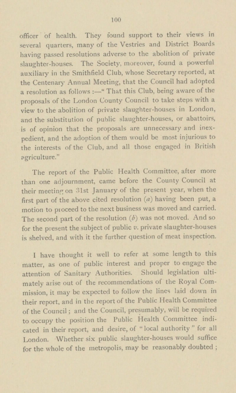 100 officer of health. They found support to their views in several quarters, many of the Vestries and District Boards having passed resolutions adverse to the abolition of private slaughter-houses. The Society, moreover, found a powerful auxiliary in the Smithfield Club, whose Secretary reported, at the Centenary Annual Meeting, that the Council had adopted a resolution as follows :— That this Club, being aware of the proposals of the London County Council to take steps with a view to the abolition of private slaughter-houses in London, and the substitution of public slaughter-houses, or abattoirs, is of opinion that the proposals are unnecessary and inex pedient, and the adoption of them would be most injurious to the interests of the Club, and all those engaged in British pgriculture. The report of the Public Health Committee, after more than one adjournment, came before the County Council at their meeting on 31st January of the present year, when the first part of the above cited resolution (a) having been put, a motion to proceed to the next business was moved and carried. The second part of the resolution (b) was not moved. And so for the present the subject of public v. private slaughter-houses is shelved, and with it the further question of meat inspection. I have thought it well to refer at some length to this matter, as one of public interest and proper to engage the attention of Sanitary Authorities. Should legislation ulti mately arise out of the recommendations of the Royal Com mission, it may be expected to follow the lines laid down in their report, and in the report of the Public Health Committee of the Council; and the Council, presumably, will be required to occupy the position the Public Health Committee indi cated in their report, and desire, of local authority for all London. Whether six public slaughter-houses would suffice for the whole of the metropolis, may be reasonably doubted ;