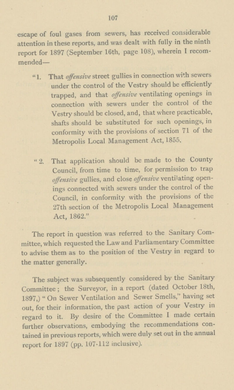 107 escape of foul gases from sewers, has received considerable attention in these reports, and was dealt with fully in the ninth report for 1897 (September 16th, page 108), wherein I recom mended—  1. That offensive street gullies in connection with sewers under the control of the Vestry should be efficiently trapped, and that offensive ventilating openings in connection with sewers under the control of the Vestry should be closed, and, that where practicable, shafts should be substituted for such openings, in conformity with the provisions of section 71 of the Metropolis Local Management Act, 1855. 2. That application should be made to the County Council, from time to time, for permission to trap offensive gullies, and close offensive ventilating open ings connected with sewers under the control of the Council, in conformity with the provisions of the 27th section of the Metropolis Local Management Act, 1862. The report in question was referred to the Sanitary Com mittee, which requested the Law and Parliamentary Committee to advise them as to the position of the Vestry in regard to the matter generally. The subject was subsequently considered by the Sanitary Committee; the Surveyor, in a report (dated October 18th, 1897,) On Sewer Ventilation and Sewer Smells, having set out, for their information, the past action of your Vestry in regard to it. By desire of the Committee I made certain further observations, embodying the recommendations con tained in previous reports, which were duly set out in the annual report for 1897 (pp. 107-112 inclusive).