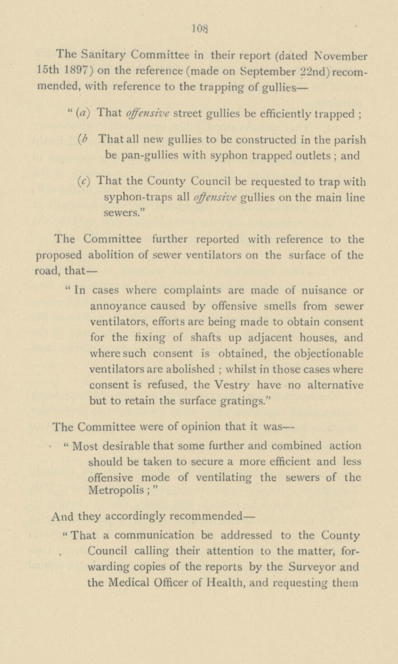 108 The Sanitary Committee in their report (dated November 15th 1897) on the reference (made on September 22nd) recom mended, with reference to the trapping of gullies— (a) That offensive street gullies be efficiently trapped; (b That all new gullies to be constructed in the parish be pan-gullies with syphon trapped outlets; and (c) That the County Council be requested to trap with syphon-traps all offensive gullies on the main line sewers. The Committee further reported with reference to the proposed abolition of sewer ventilators on the surface of the road, that — In cases where complaints are made of nuisance or annoyance caused by offensive smells from sewer ventilators, efforts are being made to obtain consent for the fixing of shafts up adjacent houses, and where such consent is obtained, the objectionable ventilators are abolished; whilst in those cases where consent is refused, the Vestry have no alternative but to retain the surface gratings. The Committee were of opinion that it was— Most desirable that some further and combined action should be taken to secure a more efficient and less offensive mode of ventilating the sewers of the Metropolis; And they accordingly recommended— That a communication be addressed to the County Council calling their attention to the matter, for warding copies of the reports by the Surveyor and the Medical Officer of Health, and requesting them