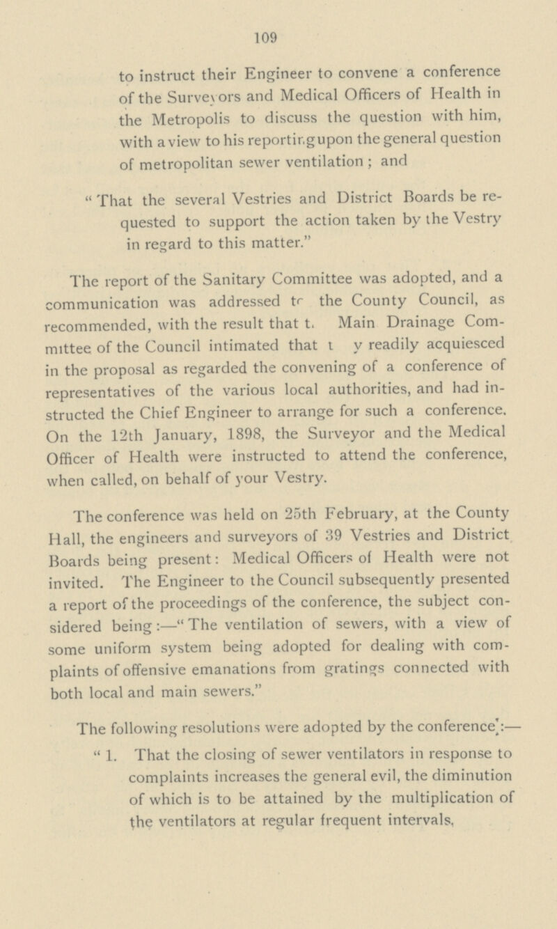 109 to instruct their Engineer to convene a conference of the Surveyors and Medical Officers of Health in the Metropolis to discuss the question with him, with a view to his reportir.gupon the general question of metropolitan sewer ventilation ; and That the several Vestries and District Boards be re quested to support the action taken by the Vestry in regard to this matter. The report of the Sanitary Committee was adopted, and a communication was addressed to the County Council, as recommended, with the result that t. Main Drainage Com mittee of the Council intimated that t v readily acquiesced in the proposal as regarded the convening of a conference of representatives of the various local authorities, and had in structed the Chief Engineer to arrange for such a conference. On the 12th January, 1898, the Surveyor and the Medical Officer of Health were instructed to attend the conference, when called, on behalf of your Vestry. The conference was held on 25th February, at the County Hall, the engineers and surveyors of 39 Vestries and District Boards being present: Medical Officers of Health were not invited. The Engineer to the Council subsequently presented a report of the proceedings of the conference, the subject con sidered being:— The ventilation of sewers, with a view of some uniform system being adopted for dealing with com plaints of offensive emanations from gratings connected with both local and main sewers. The following resolutions were adopted by the conference¦:— 1. That the closing of sewer ventilators in response to complaints increases the general evil, the diminution of which is to be attained by the multiplication of the ventilators at regular frequent intervals.