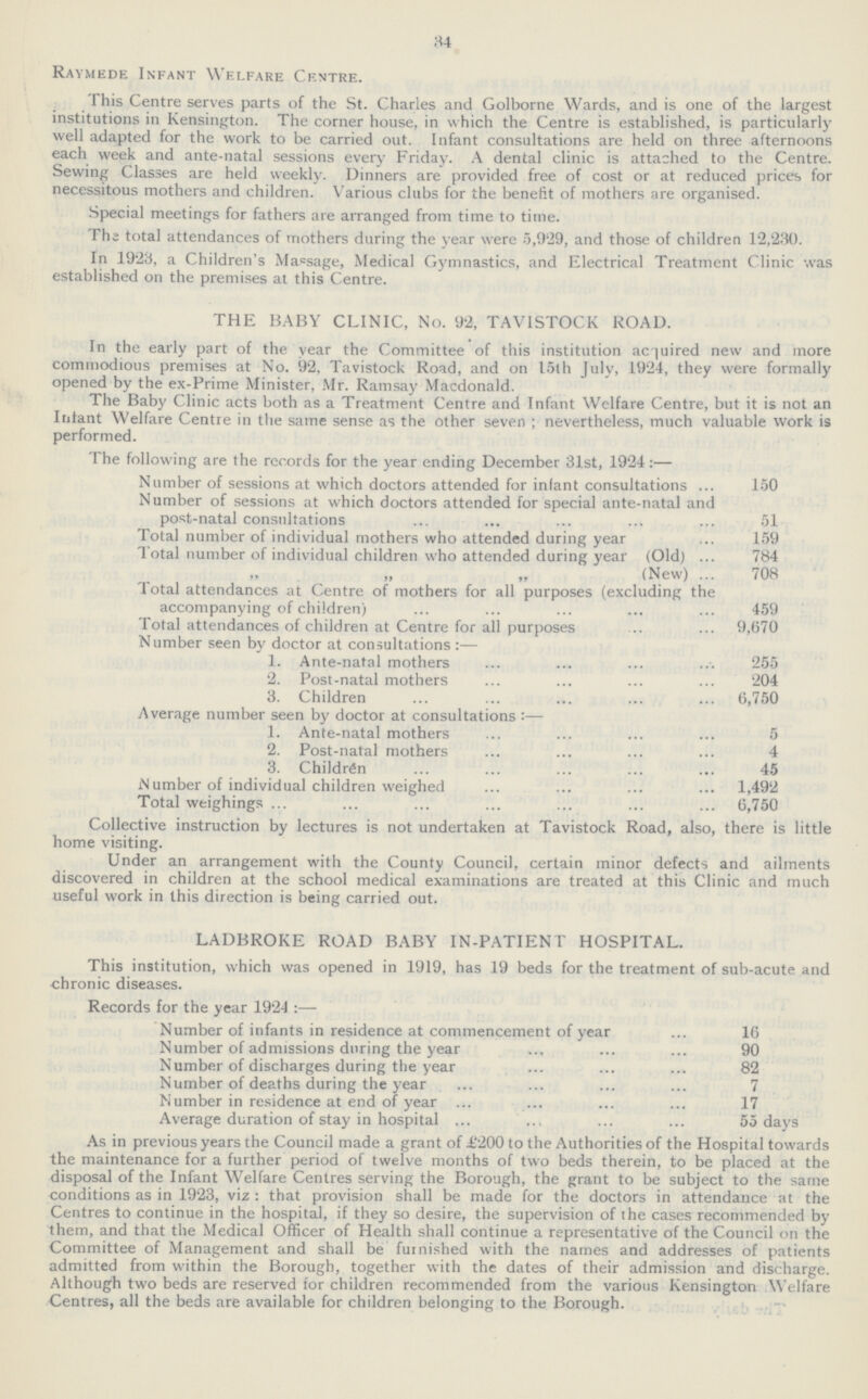 34 Raymede Infant Welfare Centre. This Centre serves parts of the St. Charles and Golborne Wards, and is one of the largest institutions in Kensington. The corner house, in which the Centre is established, is particularly well adapted for the work to be carried out. Infant consultations are held on three afternoons each week and ante-natal sessions every Friday. A dental clinic is attached to the Centre. Sewing Classes are held weekly. Dinners are provided free of cost or at reduced prices for necessitous mothers and children. Various clubs for the benefit of mothers are organised. Special meetings for fathers are arranged from time to time. The total attendances of mothers during the year were 5,929, and those of children 12,230. In 1923, a Children's Massage, Medical Gymnastics, and Electrical Treatment Clinic was established on the premises at this Centre. THE BABY CLINIC, No. 92, TAVISTOCK ROAD. In the early part of the year the Committee of this institution acquired new and more commodious premises at No. 92, Tavistock Road, and on loth July, 1924, they were formally opened by the ex-Prime Minister, Mr. Ramsay Macdonald. The Baby Clinic acts both as a Treatment Centre and Infant Welfare Centre, but it is not an Infant Welfare Centre in the same sense as the other seven; nevertheless, much valuable work is performed. The following are the records for the year ending December 31st, 1924:— Number of sessions at which doctors attended for infant consultations 150 Number of sessions at which doctors attended for special ante-natal and post-natal consultations 51 Total number of individual mothers who attended during year 159 Total number of individual children who attended during year (Old) 784 (New) 708 Total attendances at Centre of mothers for all purposes (excluding the accompanying of children) 459 Total attendances of children at Centre for all purposes 9,670 Number seen by doctor at consultations:— 1. Ante-natal mothers 255 2. Post-natal mothers 204 3. Children 6,750 Average number seen by doctor at consultations:— 1. Ante-natal mothers 5 2. Post-natal mothers 4 3. Children 45 Number of individual children weighed 1,492 Total weighings 6,750 Collective instruction by lectures is not undertaken at Tavistock Road, also, there is little home visiting. Under an arrangement with the County Council, certain minor defects and ailments discovered in children at the school medical examinations are treated at this Clinic and much useful work in this direction is being carried out. LADBROKE ROAD BABY IN-PATIENT HOSPITAL. This institution, which was opened in 1919, has 19 beds for the treatment of sub-acute and chronic diseases. Records for the year 1924:— Number of infants in residence at commencement of year 16 Number of admissions during the year 90 Number of discharges during the year 82 Number of deaths during the year 7 Number in residence at end of year 17 Average duration of stay in hospital 55 days As in previous years the Council made a grant of £200 to the Authorities of the Hospital towards the maintenance for a further period of twelve months of two beds therein, to be placed at the disposal of the Infant Welfare Centres serving the Borough, the grant to be subject to the same conditions as in 1923, viz: that provision shall be made for the doctors in attendance at the Centres to continue in the hospital, if they so desire, the supervision of the cases recommended by them, and that the Medical Officer of Health shall continue a representative of the Council on the Committee of Management and shall be furnished with the names and addresses of patients admitted from within the Borough, together with the dates of their admission and discharge. Although two beds are reserved for children recommended from the various Kensington Welfare Centres, all the beds are available for children belonging to the Borough.