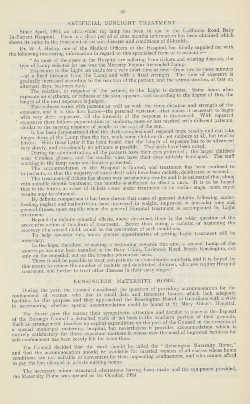 35 ARTIFICIAL SUNLIGHT TREATMENT. Since April, 19.24, an ultra-violet ray lamp has been in use in the Ladbroke Road Baby In-Patient Hospital. Even in a short period of nine months information has been obtained which shows its value in the treatment of certain diseases and conditions of ill-health. Dr. W. A. Hislop, one of the Medical Officers of the Hospital, has kindly supplied me with the following interesting information in regard to this specialised form of treatment:— As most of the cases in the Hospital are suffering from rickets and wasting diseases, the type of Lamp selected for use was the Mercury Vapour Air-cooled Lamp. Exposures to the Light are made for a very short time at first—from two to three minutes —at a fixed distance from the Lamp and with a fixed strength. The time of exposure is gradually increased according to the reaction of the patient, and the administration, at first on alternate days, becomes daily. The reaction, or response of the patient, to the Light is definite. Some hours after exposure an erythema, or redness of the skin, appears, and according to the degree of this, the length of the next exposure is judged. This redness varies with persons as well as with the time, distance and strength of the exposure, and it is this first factor—the personal variation—that makes it necessary to begin with very short exposures, till the intensity of the response is discovered. With repeated exposures there follows pigmentation or sunburn, more or less marked with different patients, similar to the varying response of people to the rays of the sun. It has been demonstrated that the dark-complexioned respond more readily and can take longer doses of the Lamp than the fair, while some children do not sunburn at all, but tend to blister. With these latter it has been found that the length of exposure has to be advanced very slowly, and occasionally no advance is possible. Two such have been noted. During the administration, all the patients have their eyes protected; the larger children wear Crookes glasses, and the smaller ones have their eyes suitably bandaged. The staff working in the lamp room are likewise protected. The accommodation in the Hospital is limited, and treatment has been confined to in-patients, so that the majority of cases dealt with have been rachitic, debilitated or wasted. The treatment of rickets has shown very satisfactory results and it is estimated that, along with suitable dietetic treatment, two months is sufficient to effect a cure. It is to be hoped that in the future, as cases of rickets come under treatment at an earlier stage, more rapid results may be obtained. By definite comparison it has been shown that cases of general debility following under feeding, neglect and malnutrition, have increased in weight, improved in muscular tone and general fitness, more rapidly when the general Hospital treatment is accompanied by Light treatment. Beyond the definite remedial effects, above described, there is the wider question of the preventive action of this form of treatment. Better than curing a rachitic, or hastening the recovery of a wasted child, would be the prevention of such conditions. To help towards this, much greater opportunities of getting Light treatment will be necessary. In the hope, therefore, of making a beginning towards this aim, a second Lamp of the same type has now been installed in the Baby Clinic, Tavistock Road, North Kensington, not only on the remedial, but on the broader preventive basis. There it will be possible to treat out-patients in considerable numbers, and it is hoped by this means to reduce the number of rachitic and debilitated children, who now require Hospital treatment, and further to treat other diseases in their early stages. KENSINGTON MATERNITY HOME. During the year, the Council considered the question of providing accommodation for the confinement of women who live in small flats and tenement houses which lack adequate facilities for this purpose and they approached the Kensington Board of Guardians with a view to ascertaining whether special accommodation could be found at St. Mary Abbot's Hospital. The Board gave the matter their sympathetic attention and decided to place at the disposal of the Borough Council a detached ward of ten beds in the southern portion of their grounds. Such an arrangement involves no capital expenditure on the part of the Council in the erection of a special municipal maternity hospital, but nevertheless it provides accommodation which is entirely satisfactory for those expectant mothers in whose case the need of improved facilities for safe confinement has been keenly felt for some time. The Council decided that the ward should be called the Kensington Maternity Home, and that the accommodation should be available for married women of all classes whose home conditions are not suitable or convenient for their impending confinement, and who cannot afford to pay the fees charged in private nursing homes. The necessary minor structural alterations having been made and the equipment provided, the Maternity Home was opened on 1st October, 1924.