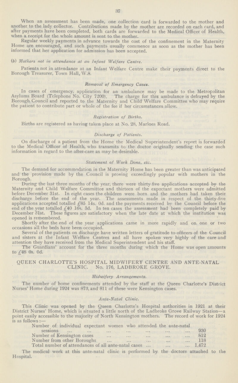 37 When an assessment has been made, one collection card is forwarded to the mother and another to the lady collector. Contributions made by the mother are recorded on each card, and after payments have been completed, both cards are forwarded to the Medical Officer of Health, when a receipt for the whole amount is sent to the mother. Regular weekly payments in advance towards the cost of the confinement in the Maternity Home are encouraged, and such payments usually commence as soon as the mother has been informed that her application for admission has been accepted. (b) Mothers not in attendance at an Infant Welfare Centre. Patients not in attendance at an Infant Welfare Centre make their payments direct to the Borough Treasurer, Town Hall, W.8. Removal of Emergency Cases. In cases of emergency, application for an ambulance may be made to the Metropolitan Asylums Board (Telephone No. City 7200). The charge for this ambulance is defrayed by the Borough. Council and reported to the Maternity and Child Welfare Committee who may require the patient to contribute part or whole of the fee if her circumstances allow. Registration of Births. Births are registered as having taken place at No. 28, Marloes Road. Discharge of Patients. On discharge of a patient from the Home the Medical Superintendent's report is forwarded to the Medical Officer of Health, who transmits to the doctor originally sending the case such information in regard to the after-care as may be desirable. Statement of Work Done, etc. The demand for accommodation in the Maternity Home has been greater than was anticipated and the provision made by the Council is proving exceedingly popular with mothers in the Borough. During the last three months of the year, there were thirty-five applications accepted by the Maternity and Child Welfare Committee and thirteen of the expectant mothers were admitted before December 31st. In eight cases the children were born and the mothers had taken their discharge before the end of the year. The assessments made in respect of the thirty-five applications accepted totalled £85 14s. Od. and the payments received by the Council before the end of the year totalled £40 16s. 3d. In ten cases the assessment had been completely paid by December 31st. These figures are satisfactory when the late date at which the institution was opened is remembered. Shortly after the end of the year applications came in more rapidly and on one or two occasions all the beds have been occupied. Several of the patients on discharge have written letters of gratitude to officers of the Council and sisters at the Infant Welfare Centres and all have spoken very highly of the care and attention they have received from the Medical Superintendent and his staff. The Guardians' account for the three months during which the Home was open amounts to £48 0s. Od. QUEEN CHARLOTTE'S HOSPITAL MIDWIFERY CENTRE AND ANTE-NATAL CLINIC. No. 176, LADBROKE GROVE. Midwifery Arrangements. The number of home confinements attended by the staff at the Queen Charlotte's District Nurses' Home during 1924 was 873, and 811 of these were Kensington cases. Ante-Natal Clinic. This Clinic was opened by the Queen Charlotte's Hospital authorities in 1921 at their District Nurses' Home, which is situated a little north of the Ladbroke Grove Railway Station—a point easily accessible to the majority of North Kensington mothers. The record of work for 1924 is as follows:— Number of individual expectant women who attended the ante-natal sessions 930 Number of Kensington cases 812 Number from other Boroughs 118 Total number of attendances of all ante-natal cases 1,472 The medical work at this ante-natal clinic is performed by the doctors attached to the Hospital.