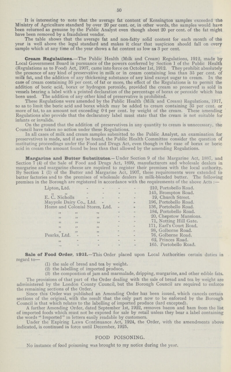 50 It is interesting to note that the average fat content of Kensington samples exceeded the Ministry of Agriculture standard by over 20 per cent. or, in other words, the samples would have been returned as genuine by the Public Analyst even though about 20 per cent. of the fat might have been removed by a fraudulent vendor. The table shows that the average fat and non-fatty solid content for each month of the year is well above the legal standard and makes it clear that suspicion should fall on every sample which at any time of the year shows a fat content as low as 3 per cent. Cream Regulations.— The Public Health (Milk and Cream) Regulations, 1912, made by Local Government Board in pursuance of the powers conferred by Section 1 of the Public Health (Regulations as to Food) Act, 1907, came into force on October 1st, 1912. They prohibit absolutely the presence of any kind of preservative in milk or in cream containing less than 35 per cent. of milk fat, and the addition of any thickening substance of any kind except sugar to cream. In the case of cream containing 35 per cent. of fat or more, the effect of the Regulations is to permit the addition of boric acid, borax or hydrogen peroxide, provided the cream so preserved is sold in vessels bearing a label with a printed declaration of the percentage of borax or peroxide which has been used. The addition of any other kind of preservative is prohibited. These Regulations were amended by the Public Health (Milk and Cream) Regulations, 1917, so as to limit the boric acid and borax which may be added to cream containing 35 per cent. or more of fat, to an amount not exceeding 0.4 per cent. by weight of the cream. These amending Regulations also provide that the declaratory label must state that the cream is not suitable for infants or invalids. On the ground that the addition of preservatives in any quantity to cream is unnecessary, the Council have taken no action under these Regulations. In all cases of milk and cream samples submitted to the Public Analyst, an examination for preservatives is made, and if any be found, the Public Health Committee consider the question of instituting proceedings under the Food and Drugs Act, even though in the case of borax or boric acid in cream the amount found be less than that allowed by the amending Regulations. Margarine and Butter Substitutes.— Under Section 9 of the Margarine Act, 1887, and Section 7 (4) of the Sale of Food and Drugs Act, 1899, manufacturers and wholesale dealers in margarine and margarine cheese are required to register their premises with the local authority. By Section 1 (1) of the Butter and Margarine Act, 1907, these requirements were extended to butter factories and to the premises of wholesale dealers in milk-blended butter. The following premises in the Borough are registered in accordance with the requirements of the above Acts :— Lipton, Ltd. 210, Portobello Road. 145Brompton Road. E. C. Nicholls 19, Church Street. Maypole Dairy Co., Ltd. 196, Portobello Road. Home and Colonial Stores, Ltd. 136, Portobello Road. „ „ „ 184, Portobello Road. „ „„ 20, Chepstow Mansions. „ ,, „ 71, Notting Hill Gate. „ „ „ 171, Earl's Court Road. „ „ „ 98, Golborne Road. Pearks, Ltd. 76, Golborne Road. „ 62, Princes Road. ,, 165. Portobello Road. Sale of Food Order, 1921.—This Order placed upon Local Authorities certain duties in regard to— (1) the sale of bread and tea by weight. (2) the labelling of imported produce, (3) the composition of jam and marmalade, dripping, margarine, and other edible fats. The provisions of that part of the Order dealing with the sale of bread and tea by weight are administered by the London County Council, but the Borough Council are required to enforce the remaining sections of the Order. Since this Order was published an Amending Order has been issued, which cancels certain sections of the original, with the result that the only part now to be enforced by the Borough Council is that which relates to the labelling of imported produce (lard excepted). A further Amending Order, dated September 1st, 1922, removes bacon and ham from the list of imported foods which must not be exposed for sale by retail unless they bear a label containing the words  Imported in letters easily readable by customers. Under the Expiring Laws Continuance Act, 1924, the Order, with the amendments above indicated, is continued in force until December, 1925. FOOD POISONING. No instance of food poisoning was brought to my notice during the year.
