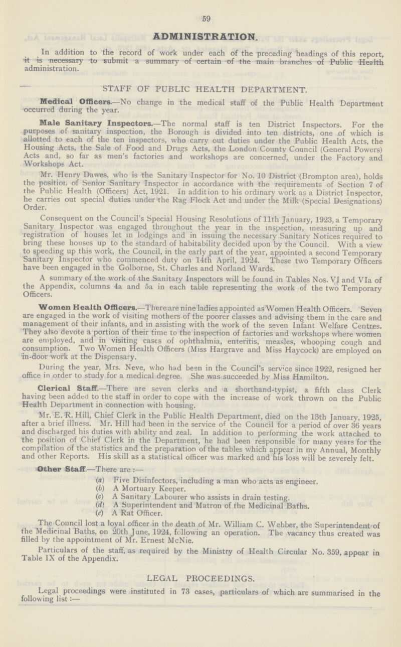 59 ADMINISTRATION. In addition to the record of work under each of the preceding headings of this report, it is necessary to submit a summary of certain of the main branches of Public Health administration. STAFF OF PUBLIC HEALTH DEPARTMENT. Medical Officers.— No change in the medical staff of the Public Health Department occurred during the year. Male Sanitary Inspectors.— The normal staff is ten District Inspectors. For the purposes of sanitary inspection, the Borough is divided into ten districts, one of which is allotted to each of the ten inspectors, who carry out duties under the Public Health Acts, the Housing Acts, the Sale of Food and Drugs Acts, the London County Council (General Powers) Acts and, so far as men's factories and workshops are concerned, under the Factory and Workshops Act. Mr. Henry Dawes, who is the Sanitary Inspector for No. 10 District (Brompton area), holds the position of Senior Sanitary Inspector in accordance with the requirements of Section 7 of the Public Health (Officers) Act, 1921. In addition to his ordinary work as a District Inspector, he carries out special duties under the Rag Flock Act and under the Milk (Special Designations) Order. Consequent on the Council's Special Housing Resolutions of 11th January, 1923, a Temporary Sanitary Inspector was engaged throughout the year in the inspection, measuring up and registration of houses let in lodgings and in issuing the necessary Sanitary Notices required to bring these houses up to the standard of habitability decided upon by the Council. With a view to speeding up this work, the Council, in the early part of the year, appointed a second Temporary Sanitary Inspector who commenced duty on 14th April, 1924. These two Temporary Officers have been engaged in the Golborne, St. Charles and Norland Wards. A summary of the work of the Sanitary Inspectors will be found in Tables Nos. VI and VIa of the Appendix, columns 4a and 5a in each table representing the work of the two Temporary Officers. Women Health Officers.— There are nine ladies appointed as Women Health Officers. Seven are engaged in the work of visiting mothers of the poorer classes and advising them in the care and management of their infants, and in assisting with the work of the seven Infant Welfare Centres. They also devote a portion of their time to the inspection of factories and workshops where women are employed, and in visiting cases of ophthalmia, enteritis, measles, whooping cough and consumption. Two Women Health Officers (Miss Hargrave and Miss Haycock) are employed on in-door work at the Dispensary. During the year, Mrs. Neve, who had been in the Council's serv'ce since 1922, resigned her office in order to study for a medical degree. She was succeeded by Miss Hamilton. Clerical Staff.—There are seven clerks and a shorthand-typist, a fifth class Clerk having been added to the staff in order to cope with the increase of work thrown on the Public Health Department in connection with housing. Mr. E. R. Hill, Chief Clerk in the Public Health Department, died on the 13th January, 1925, after a brief illness. Mr. Hill had been in the service of the Council for a period of over 36 years and discharged his duties with ability and zeal. In addition to performing the work attached to the position of Chief Clerk in the Department, he had been responsible for many years for the compilation of the statistics and the preparation of the tables which appear in my Annual, Monthly and other Reports. His skill as a statistical officer was marked and his loss will be severely felt. Other Staff—There are :— (a) Five Disinfectors, including a man who acts as engineer. (b) A Mortuary Keeper. (c) A Sanitary Labourer who assists in drain testing. (d) A Superintendent and Matron of the Medicinal Baths. (e) A Rat Officer. The Council lost a loyal officer in the death of Mr. William C. Webber, the Superintendent of the Medicinal Baths, on 20th June, 1924, following an operation. The vacancy thus created was filled by the appointment of Mr. Ernest McNie. Particulars of the staff, as required by the Ministry of Health Circular No. 359, appear in Table IX of the Appendix. LEGAL PROCEEDINGS. Legal proceedings were instituted in 73 cases, particulars of which are summarised in the following list:—