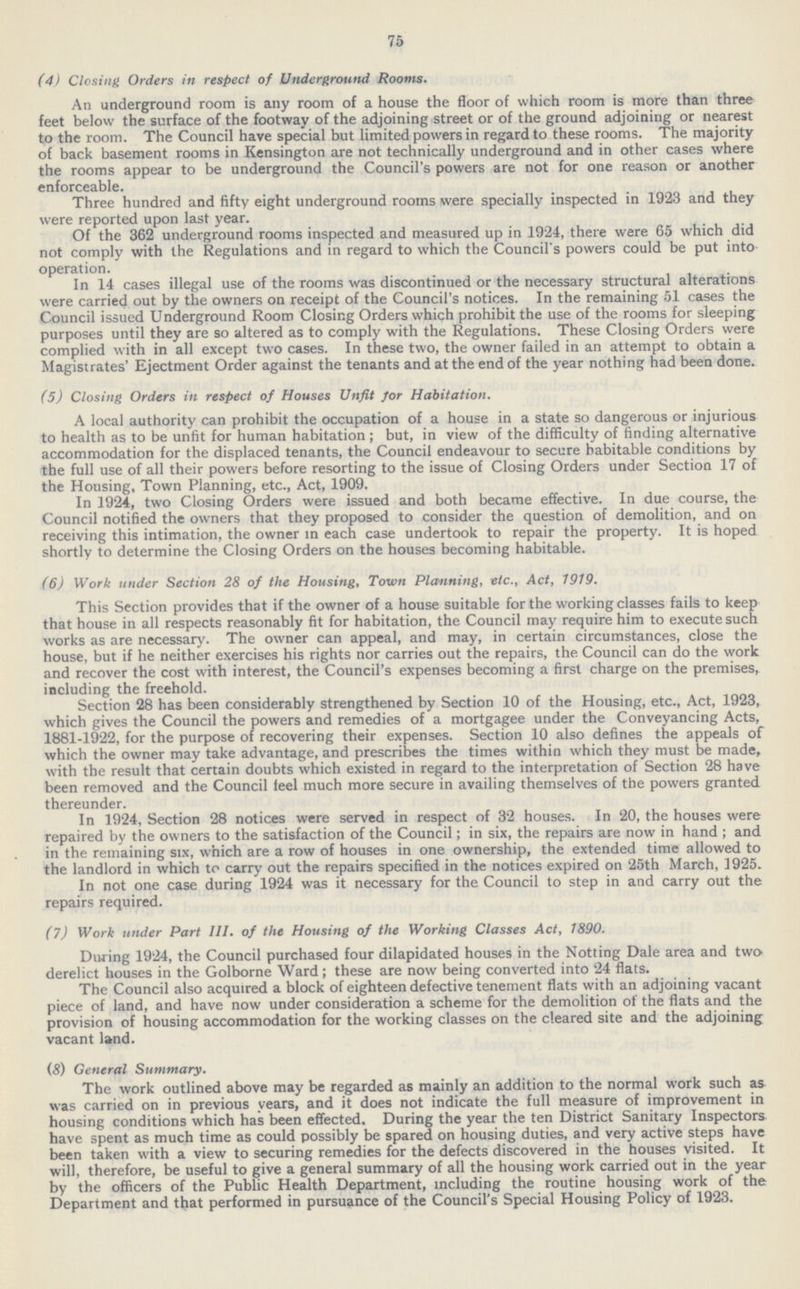 75 (4) Closing Orders in respect of Underground Rooms. An underground room is any room of a house the floor of which room is more than three feet below the surface of the footway of the adjoining street or of the ground adjoining or nearest to the room. The Council have special but limited powers in regard to these rooms. The majority of back basement rooms in Kensington are not technically underground and in other cases where the rooms appear to be underground the Council's powers are not for one reason or another enforceable. Three hundred and fifty eight underground rooms were specially inspected in 1923 and they were reported upon last year. Of the 362 underground rooms inspected and measured up in 1924, there were 65 which did not comply with the Regulations and in regard to which the Council s powers could be put into operation. In 14 cases illegal use of the rooms was discontinued or the necessary structural alterations were carried out by the owners on receipt of the Council's notices. In the remaining 51 cases the Council issued Underground Room Closing Orders which prohibit the use of the rooms for sleeping purposes until they are so altered as to comply with the Regulations. These Closing Orders were complied with in all except two cases. In these two, the owner failed in an attempt to obtain a Magistrates' Ejectment Order against the tenants and at the end of the year nothing had been done. (5) Closing Orders in respect of Houses Unfit for Habitation. A local authority can prohibit the occupation of a house in a state so dangerous or injurious to health as to be unfit for human habitation; but, in view of the difficulty of finding alternative accommodation for the displaced tenants, the Council endeavour to secure habitable conditions by the full use of all their powers before resorting to the issue of Closing Orders under Section 17 of the Housing, Town Planning, etc., Act, 1909. In 1924, two Closing Orders were issued and both became effective. In due course, the Council notified the owners that they proposed to consider the question of demolition, and on receiving this intimation, the owner in each case undertook to repair the property. It is hoped shortly to determine the Closing Orders on the houses becoming habitable. (6) Work under Section 28 of the Housing, Town Planning, etc., Act, 1919. This Section provides that if the owner of a house suitable for the working classes fails to keep that house in all respects reasonably fit for habitation, the Council may require him to execute such works as are necessary. The owner can appeal, and may, in certain circumstances, close the house, but if he neither exercises his rights nor carries out the repairs, the Council can do the work and recover the cost with interest, the Council's expenses becoming a first charge on the premises, including the freehold. Section 28 has been considerably strengthened by Section 10 of the Housing, etc., Act, 1923, which gives the Council the powers and remedies of a mortgagee under the Conveyancing Acts, 1881-1922, for the purpose of recovering their expenses. Section 10 also defines the appeals of which the owner may take advantage, and prescribes the times within which they must be made, with the result that certain doubts which existed in regard to the interpretation of Section 28 have been removed and the Council feel much more secure in availing themselves of the powers granted thereunder. In 1924, Section 28 notices were served in respect of 32 houses. In 20, the houses were repaired by the owners to the satisfaction of the Council; in six, the repairs are now in hand ; and in the remaining six, which are a row of houses in one ownership, the extended time allowed to the landlord in which to carry out the repairs specified in the notices expired on 25th March, 1925. In not one case during 1924 was it necessary for the Council to step in and carry out the repairs required. (7) Work under Part 111. of the Housing of the Working Classes Act, 1890. During 1924, the Council purchased four dilapidated houses in the Notting Dale area and two derelict houses in the Golborne Ward; these are now being converted into 24 flats. The Council also acquired a block of eighteen defective tenement flats with an adjoining vacant piece of land, and have now under consideration a scheme for the demolition of the flats and the provision of housing accommodation for the working classes on the cleared site and the adjoining vacant land. (8) General Summary. The work outlined above may be regarded as mainly an addition to the normal work such as was carried on in previous years, and it does not indicate the full measure of improvement in housing conditions which has been effected. During the year the ten District Sanitary Inspectors have spent as much time as could possibly be spared on housing duties, and very active steps have been taken with a view to securing remedies for the defects discovered in the houses visited. It will, therefore, be useful to give a general summary of all the housing work carried out in the year by the officers of the Public Health Department, including the routine housing work of the Department and that performed in pursuance of the Council's Special Housing Policy of 1923.