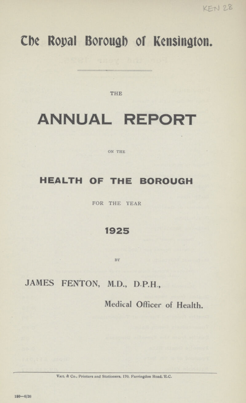 KEN 28 The Royal Borough of Kensington. THE ANNUAL REPORT ON THE HEALTH OF THE BOROUGH FOR THE YEAR 1925 BY JAMES FENTON, M.D., D P.H , Medical Officer of Health. Vail & Co., Printers and Stationers. 170, Farringdon Road. E.C.