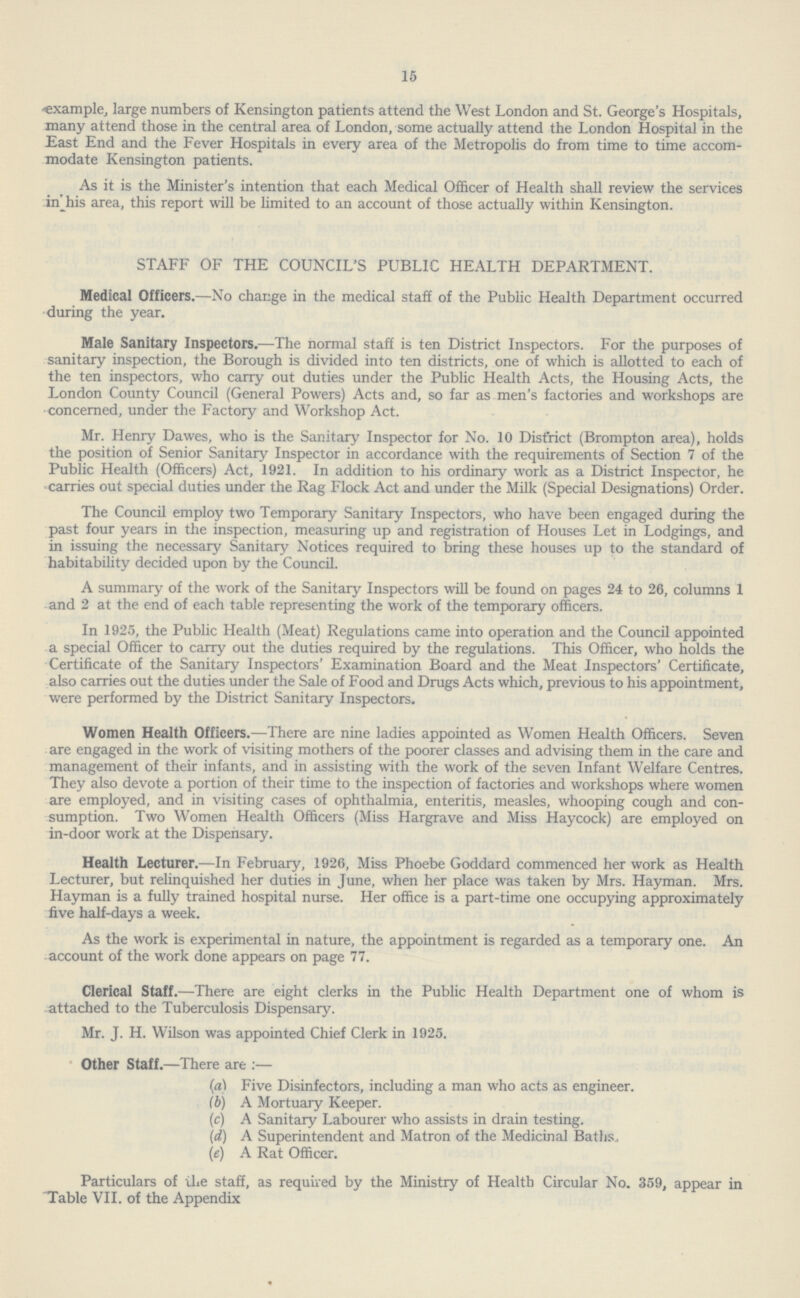 15 example, large numbers of Kensington patients attend the West London and St. George's Hospitals, many attend those in the central area of London, some actually attend the London Hospital in the East End and the Fever Hospitals in every area of the Metropolis do from time to time accom modate Kensington patients. As it is the Minister's intention that each Medical Officer of Health shall review the services in his area, this report will be limited to an account of those actually within Kensington. STAFF OF THE COUNCIL'S PUBLIC HEALTH DEPARTMENT. Medical Officers.—No change in the medical staff of the Public Health Department occurred during the year. Male Sanitary Inspectors.—The normal staff is ten District Inspectors. For the purposes of sanitary inspection, the Borough is divided into ten districts, one of which is allotted to each of the ten inspectors, who carry out duties under the Public Health Acts, the Housing Acts, the London County Council (General Powers) Acts and, so far as men's factories and workshops are concerned, under the Factory and Workshop Act. Mr. Henry Dawes, who is the Sanitary Inspector for No. 10 District (Brompton area), holds the position of Senior Sanitary Inspector in accordance with the requirements of Section 7 of the Public Health (Officers) Act, 1921. In addition to his ordinary work as a District Inspector, he carries out special duties under the Rag Flock Act and under the Milk (Special Designations) Order. The Council employ two Temporary Sanitary Inspectors, who have been engaged during the past four years in the inspection, measuring up and registration of Houses Let in Lodgings, and in issuing the necessary Sanitary Notices required to bring these houses up to the standard of habitability decided upon by the Council. A summary of the work of the Sanitary Inspectors will be found on pages 24 to 26, columns 1 and 2 at the end of each table representing the work of the temporary officers. In 1925, the Public Health (Meat) Regulations came into operation and the Council appointed a special Officer to carry out the duties required by the regulations. This Officer, who holds the Certificate of the Sanitary Inspectors' Examination Board and the Meat Inspectors' Certificate, also carries out the duties under the Sale of Food and Drugs Acts which, previous to his appointment, were performed by the District Sanitary Inspectors. Women Health Officers.—There are nine ladies appointed as Women Health Officers. Seven are engaged in the work of visiting mothers of the poorer classes and advising them in the care and management of their infants, and in assisting with the work of the seven Infant Welfare Centres. They also devote a portion of their time to the inspection of factories and workshops where women are employed, and in visiting cases of ophthalmia, enteritis, measles, whooping cough and con sumption. Two Women Health Officers (Miss Hargrave and Miss Haycock) are employed on in-door work at the Dispensary. Health Lecturer.—In February, 1926, Miss Phoebe Goddard commenced her work as Health Lecturer, but relinquished her duties in June, when her place was taken by Mrs. Hayman. Mrs. Hayman is a fully trained hospital nurse. Her office is a part-time one occupying approximately five half-days a week. As the work is experimental in nature, the appointment is regarded as a temporary one. An account of the work done appears on page 77. Clerical Staff.—There are eight clerks in the Public Health Department one of whom is attached to the Tuberculosis Dispensary. Mr. J. H. Wilson was appointed Chief Clerk in 1925. Other Staff.—There are :— (a) Five Disinfectors, including a man who acts as engineer. (b) A Mortuary Keeper. (c) A Sanitary Labourer who assists in drain testing. (d) A Superintendent and Matron of the Medicinal Baths., (e) A Rat Officer. Particulars of ihe staff, as required by the Ministry of Health Circular No. 359, appear in Table VII. of the Appendix