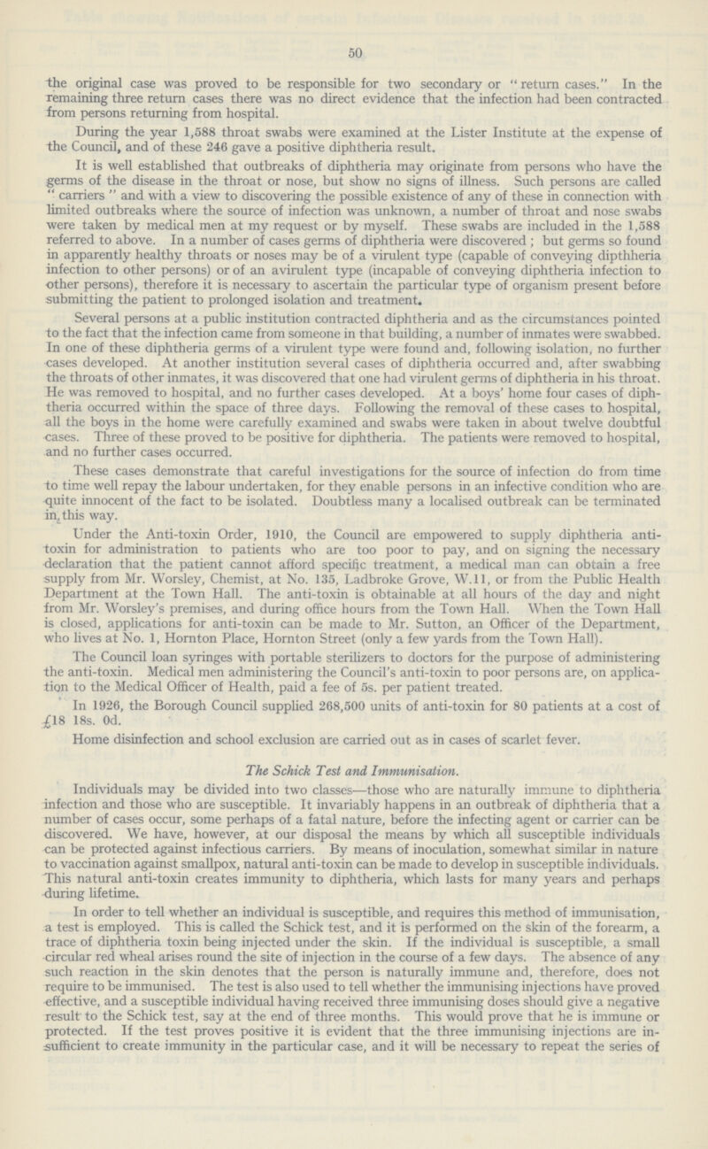 50 the original case was proved to be responsible for two secondary or return cases. In the remaining three return cases there was no direct evidence that the infection had been contracted from persons returning from hospital. During the year 1,588 throat swabs were examined at the Lister Institute at the expense of the Council, and of these 246 gave a positive diphtheria result. It is well established that outbreaks of diphtheria may originate from persons who have the germs of the disease in the throat or nose, but show no signs of illness. Such persons are called carriers and with a view to discovering the possible existence of any of these in connection with limited outbreaks where the source of infection was unknown, a number of throat and nose swabs were taken by medical men at my request or by myself. These swabs are included in the 1,588 referred to above. In a number of cases germs of diphtheria were discovered; but germs so found in apparently healthy throats or noses may be of a virulent type (capable of conveying dipthheria infection to other persons) or of an avirulent type (incapable of conveying diphtheria infection to other persons), therefore it is necessary to ascertain the particular type of organism present before submitting the patient to prolonged isolation and treatment. Several persons at a public institution contracted diphtheria and as the circumstances pointed to the fact that the infection came from someone in that building, a number of inmates were swabbed. In one of these diphtheria germs of a virulent type were found and, following isolation, no further cases developed. At another institution several cases of diphtheria occurred and, after swabbing the throats of other inmates, it was discovered that one had virulent germs of diphtheria in his throat. He was removed to hospital, and no further cases developed. At a boys' home four cases of diph theria occurred within the space of three days. Following the removal of these cases to hospital, all the boys in the home were carefully examined and swabs were taken in about twelve doubtful cases. Three of these proved to be positive for diphtheria. The patients were removed to hospital, and no further cases occurred. These cases demonstrate that careful investigations for the source of infection do from time to time well repay the labour undertaken, for they enable persons in an infective condition who are quite innocent of the fact to be isolated. Doubtless many a localised outbreak can be terminated in this way. Under the Anti-toxin Order, 1910, the Council are empowered to supply diphtheria anti toxin for administration to patients who are too poor to pay, and on signing the necessary declaration that the patient cannot afford specific treatment, a medical man can obtain a free supply from Mr. Worsley, Chemist, at No. 135, Ladbroke Grove, W.11, or from the Public Health Department at the Town Hall. The anti-toxin is obtainable at all hours of the day and night from Mr. Worsley's premises, and during office hours from the Town Hall. When the Town Hall is closed, applications for anti-toxin can be made to Mr. Sutton, an Officer of the Department, who lives at No. 1, Hornton Place, Hornton Street (only a few yards from the Town Hall). The Council loan syringes with portable sterilizers to doctors for the purpose of administering the anti-toxin. Medical men administering the Council's anti-toxin to poor persons are, on applica tion to the Medical Officer of Health, paid a fee of 5s. per patient treated. In 1926, the Borough Council supplied 268,500 units of anti-toxin for 80 patients at a cost of £18 18s. Od. Home disinfection and school exclusion are carried out as in cases of scarlet fever. The Schick Test and Immunisation. Individuals may be divided into two classes—those who are naturally immune to diphtheria infection and those who are susceptible. It invariably happens in an outbreak of diphtheria that a number of cases occur, some perhaps of a fatal nature, before the infecting agent or carrier can be discovered. We have, however, at our disposal the means by which all susceptible individuals can be protected against infectious carriers. By means of inoculation, somewhat similar in nature to vaccination against smallpox, natural anti-toxin can be made to develop in susceptible individuals. This natural anti-toxin creates immunity to diphtheria, which lasts for many years and perhaps during lifetime. In order to tell whether an individual is susceptible, and requires this method of immunisation, a test is employed. This is called the Schick test, and it is performed on the skin of the forearm, a trace of diphtheria toxin being injected under the skin. If the individual is susceptible, a small circular red wheal arises round the site of injection in the course of a few days. The absence of any such reaction in the skin denotes that the person is naturally immune and, therefore, does not require to be immunised. The test is also used to tell whether the immunising injections have proved -effective, and a susceptible individual having received three immunising doses should give a negative result to the Schick test, say at the end of three months. This would prove that he is immune or protected. If the test proves positive it is evident that the three immunising injections are in sufficient to create immunity in the particular case, and it will be necessary to repeat the series of