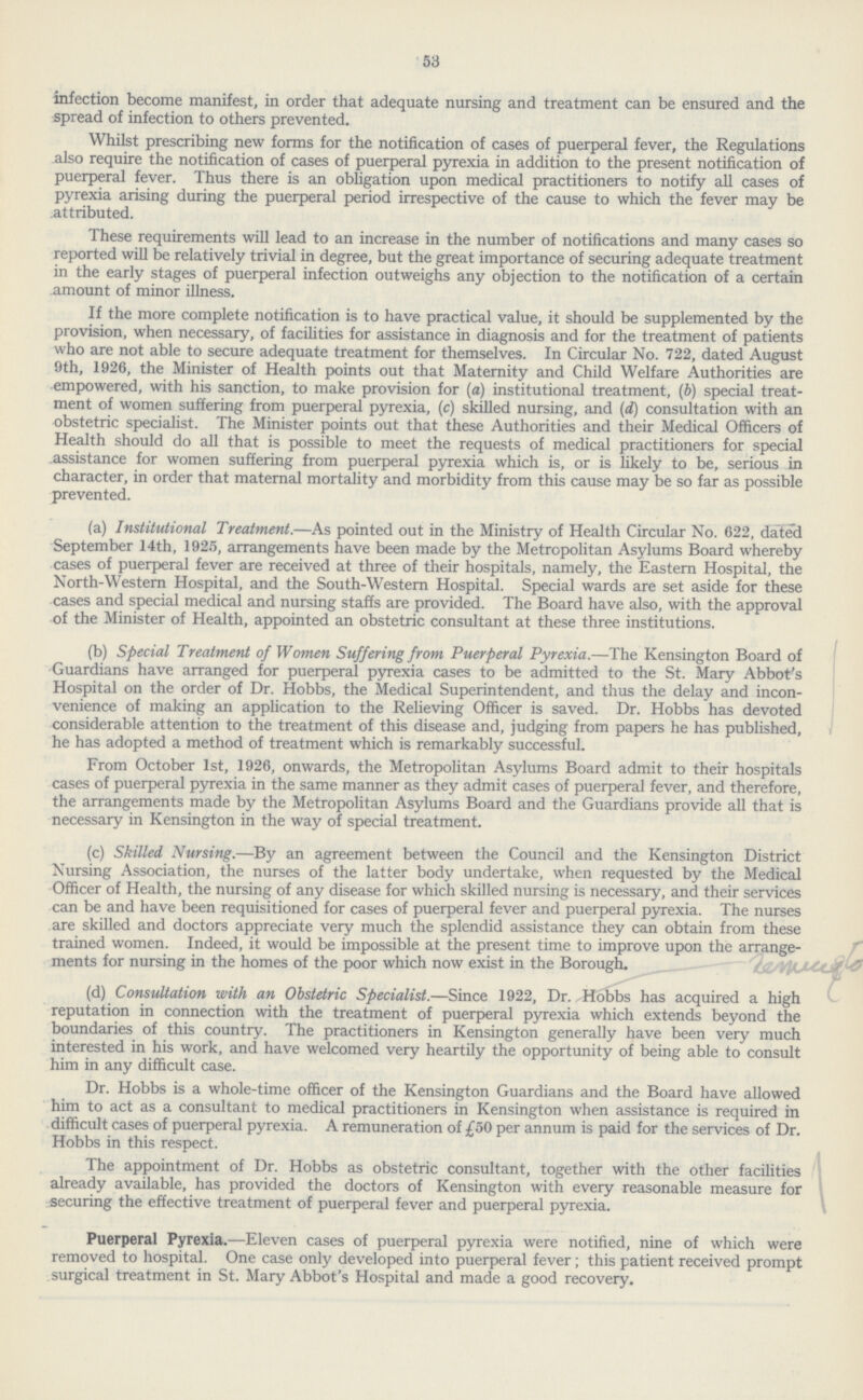 53 infection become manifest, in order that adequate nursing and treatment can be ensured and the spread of infection to others prevented. Whilst prescribing new forms for the notification of cases of puerperal fever, the Regulations also require the notification of cases of puerperal pyrexia in addition to the present notification of puerperal fever. Thus there is an obligation upon medical practitioners to notify all cases of pyrexia arising during the puerperal period irrespective of the cause to which the fever may be attributed. These requirements will lead to an increase in the number of notifications and many cases so reported will be relatively trivial in degree, but the great importance of securing adequate treatment in the early stages of puerperal infection outweighs any objection to the notification of a certain amount of minor illness. If the more complete notification is to have practical value, it should be supplemented by the provision, when necessary, of facilities for assistance in diagnosis and for the treatment of patients who are not able to secure adequate treatment for themselves. In Circular No. 722, dated August 9th, 1926, the Minister of Health points out that Maternity and Child Welfare Authorities are empowered, with his sanction, to make provision for (a) institutional treatment, (b) special treat ment of women suffering from puerperal pyrexia, (c) skilled nursing, and (d) consultation with an obstetric specialist. The Minister points out that these Authorities and their Medical Officers of Health should do all that is possible to meet the requests of medical practitioners for special assistance for women suffering from puerperal pyrexia which is, or is likely to be, serious in character, in order that maternal mortality and morbidity from this cause may be so far as possible prevented. (a) Institutional Treatment.—As pointed out in the Ministry of Health Circular No. 622, dated September 14th, 1925, arrangements have been made by the Metropolitan Asylums Board whereby cases of puerperal fever are received at three of their hospitals, namely, the Eastern Hospital, the North-Western Hospital, and the South-Western Hospital. Special wards are set aside for these cases and special medical and nursing staffs are provided. The Board have also, with the approval of the Minister of Health, appointed an obstetric consultant at these three institutions. (b) Special Treatment of Women Suffering from Puerperal Pyrexia.—The Kensington Board of Guardians have arranged for puerperal pyrexia cases to be admitted to the St. Mary Abbot's Hospital on the order of Dr. Hobbs, the Medical Superintendent, and thus the delay and incon venience of making an application to the Relieving Officer is saved. Dr. Hobbs has devoted considerable attention to the treatment of this disease and, judging from papers he has published, he has adopted a method of treatment which is remarkably successful. From October 1st, 1926, onwards, the Metropolitan Asylums Board admit to their hospitals cases of puerperal pyrexia in the same manner as they admit cases of puerperal fever, and therefore, the arrangements made by the Metropolitan Asylums Board and the Guardians provide all that is necessary in Kensington in the way of special treatment. (c) Skilled Nursing.—By an agreement between the Council and the Kensington District Nursing Association, the nurses of the latter body undertake, when requested by the Medical Officer of Health, the nursing of any disease for which skilled nursing is necessary, and their services can be and have been requisitioned for cases of puerperal fever and puerperal pyrexia. The nurses are skilled and doctors appreciate very much the splendid assistance they can obtain from these trained women. Indeed, it would be impossible at the present time to improve upon the arrange ments for nursing in the homes of the poor which now exist in the Borough. (d) Consultation with an Obstetric Specialist.—Since 1922, Dr. Hobbs has acquired a high reputation in connection with the treatment of puerperal pyrexia which extends beyond the boundaries of this country. The practitioners in Kensington generally have been very much interested in his work, and have welcomed very heartily the opportunity of being able to consult him in any difficult case. Dr. Hobbs is a whole-time officer of the Kensington Guardians and the Board have allowed him to act as a consultant to medical practitioners in Kensington when assistance is required in difficult cases of puerperal pyrexia. A remuneration of £50 per annum is paid for the services of Dr. Hobbs in this respect. The appointment of Dr. Hobbs as obstetric consultant, together with the other facilities already available, has provided the doctors of Kensington with every reasonable measure for securing the effective treatment of puerperal fever and puerperal pyrexia. Puerperal Pyrexia.—Eleven cases of puerperal pyrexia were notified, nine of which were removed to hospital. One case only developed into puerperal fever; this patient received prompt surgical treatment in St. Mary Abbot's Hospital and made a good recovery.