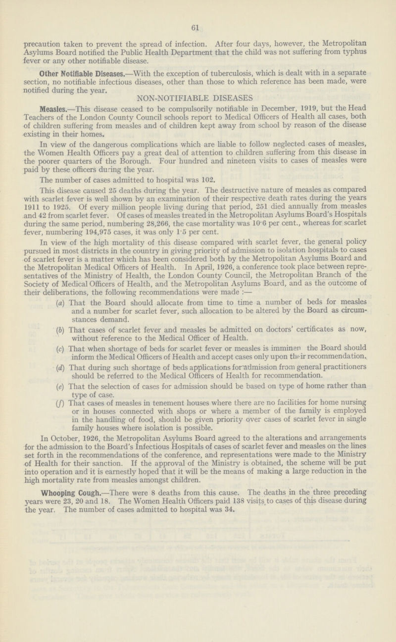 61 precaution taken to prevent the spread of infection. After four days, however, the Metropolitan Asylums Board notified the Public Health Department that the child was not suffering from typhus fever or any other notifiable disease. Other Notifiable Diseases.—With the exception of tuberculosis, which is dealt with in a separate section, no notifiable infectious diseases, other than those to which reference has been made, were notified during the year. NON-NOTIFIABLE DISEASES Measles.—This disease ceased to be compulsorily notifiable in December, 1919, but the Head Teachers of the London County Council schools report to Medical Officers of Health all cases, both of children suffering from measles and of children kept away from school by reason of the disease existing in their homes. In view of the dangerous complications which are liable to follow neglected cases of measles, the Women Health Officers pay a great deal of attention to children suffering from this disease in the poorer quarters of the Borough. Four hundred and nineteen visits to cases of measles were paid by these officers during the year. The number of cases admitted to hospital was 102. This disease caused 25 deaths during the year. The destructive nature of measles as compared with scarlet fever is well shown by an examination of their respective death rates during the years 1911 to 1925. Of every million people living during that period, 251 died annually from measles and 42 from scarlet fever. Of cases of measles treated in the Metropolitan Asylums Board's Hospitals during the same period, numbering 28,266, the case mortality was 10.6 per cent., whereas for scarlet fever, numbering 194,975 cases, it was only 1.5 per cent. In view of the high mortality of this disease compared with scarlet fever, the general policy pursued in most districts in the country in giving priority of admission to isolation hospitals to cases of scarlet fever is a matter which has been considered both by the Metropolitan Asylums Board and the Metropolitan Medical Officers of Health. In April, 1926, a conference took place between repre sentatives of the Ministry of Health, the London County Council, the Metropolitan Branch of the Society of Medical Officers of Health, and the Metropolitan Asylums Board, and as the outcome of their deliberations, the following recommendations were made:— (a) That the Board should allocate from time to time a number of beds for measles and a number for scarlet fever, such allocation to be altered by the Board as circum stances demand. (b) That cases of scarlet fever and measles be admitted on doctors' certificates as now, without reference to the Medical Officer of Health. (c) That when shortage of beds for scarlet fever or measles is imminen the Board should inform the Medical Officers of Health and accept cases only upon their recommendation, (d) That during such shortage of beds applications for admission from general practitioners should be referred to the Medical Officers of Health for recommendation. (e) That the selection of cases for admission should be based on type of home rather than type of case. (f) That cases of measles in tenement houses where there are no facilities for home nursing or in houses connected with shops or where a member of the family is employed in the handling of food, should be given priority over cases of scarlet fever in single family houses where isolation is possible. In October, 1926, the Metropolitan Asylums Board agreed to the alterations and arrangements for the admission to the Board's Infectious Hospitals of cases of scarlet fever and measles on the lines set forth in the recommendations of the conference, and representations were made to the Ministry of Health for their sanction. If the approval of the Ministry is obtained, the scheme will be put into operation and it is earnestly hoped that it will be the means of making a large reduction in the high mortality rate from measles amongst children. Whooping Cough.—There were 8 deaths from this cause. The deaths in the three preceding years were 23, 20 and 18. The Women Health Officers paid 138 visits to cases of this disease during the year. The number of cases admitted to hospital was 34.