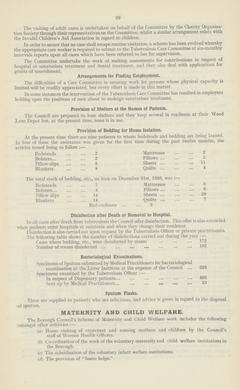 69 The visiting of adult cases is undertaken on behalf of the Committee by the Charity Organisa tion Society through their representatives on the Committee, whilst a similar arrangement exists with the Invalid Children's Aid Association in regard to children. In order to secure that no case shall escape routine visitation, a scheme has been evolved whereby the appropriate care worker is required to submit to the Tuberculosis Care Committee at six-monthly intervals reports upon all cases which have been referred to her for supervision. The Committee undertake the work of making assessments for contributions in respect of hospital or sanatorium treatment and dental treatment, and they also deal with applications for grants of nourishment. Arrangements for Finding Employment. The difficulties of a Care Committee in securing work for persons whose physical capacity is limited will be readily appreciated, but every effort is made in this matter. In some instances the intervention of the Tuberculosis Care Committee has resulted in employers holding open the positions of men about to undergo sanatorium treatment. Provision of Shelters at the Homes of Patients. The Council are prepared to loan shelters and they keep several in readiness at their Wood Lane Depot but, at the present time, none is in use. Provision of Bedding for Home Isolation. At the present time there are nine patients to whom bedsteads and bedding are being loaned. In four of these the assistance was given for the first time during the past twelve months, the articles issued being as follow :— Bedsteads 2 Mattresses 2 Bolsters 2 Pillows 3 Pillow-slips 8 Sheets 11 Blankets 8 Quilts 4 The total stock of bedding, etc., on loan on December 31st, 1926, was :— Bedsteads 7 Mattresses 6 Bolsters 4 Pillows 8 Pillowslips 14 Sheets 20 Blankets 14 Quilts 7 Bed-cushions 3 Disinfection after Death or Removal to Hospital. In all cases after death from tuberculosis the Council offer disinfection. This offer is also extended when patients enter hospitals or sanatoria and when they change their residence. Disinfection is also carried out upon request by the Tuberculosis Officer or private practitioners. The following table shows the number of disinfections carried out during the year :— Cases where bedding, etc., were disinfected by steam 172 Number of rooms disinfected 192 Bacteriological Examinations. Specimens of Sputum submitted by Medical Practitioners for bacteriological examination at the Lister Institute at the expense of the Council ... 203 Specimens examined by the Tuberculosis Officer :— In respect of Dispensary patients 496 Sent up by Medical Practitioners 39 Sputum Flasks. These are supplied to patients who are infectious, and advice is given in regard to the disposal of sputum. MATERNITY AND CHILD WELFARE. The Borough Council's Scheme of Maternity and Child Welfare work includes the following amongst other activities :— (a) Home visiting of expectant and nursing mothers and children by the Council's staff of Women Health Officers. (b) Co-ordination of the work of the voluntary maternity and child welfare institutions in the Borough. (r;) The subsidisation of the voluntary infant welfare institutions. (d) The provision of home helps.