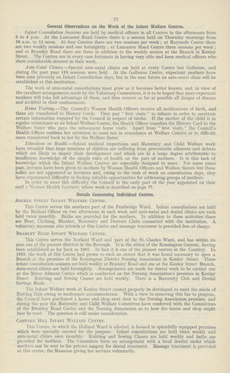 72 General Observations on the Work of the Infant Welfare Centres. Infant Consultation Sessions are held by medical officers in all Centres in the afternoons from 2 to 4 p.m. At the Lancaster Road Centre there is a session held on Thursday mornings from 10 a.m. to 12 noon. At four Centres there are two sessions per week ; at Raymede Centre there are two weekly sessions and one fortnightly; at Lancaster Road Centre three sessions per week; and at Bramley Road there are three in addition to the weekly session at the Branch in Kenley Street. The Centres are in every case fortunate in having very able and keen medical officers who show considerable interest in their work. Ante-Natal Clinics.—Special ante-natal clinics are held at every Centre but Goiborne, and during the past year 118 sessions were held. At the Goiborne Centre, expectant mothers have been seen privately on Infant Consultation days, but in the near future an ante-natal clinic will be established at this institution. The work of ante-natal consultations must grow as it becomes better known, and, in view of the excellent arrangements made by the Voluntary Committees, it is to be hoped that more expectant mothers will take full advantage of them, and thus remove as far as possible all danger of disease and accident in their confinements. Home Visiting.-—The Council's Women Health Officers receive all notifications of birth, and these are transferred to History Cards. They pay  first visits  to infants in order to ascertain certain information required by the Council in respect of births. If the mother of the child is in regular attendance at an Infant Welfare Centre, the Health Officer transfers the History Card to the Welfare Sister who pays the subsequent home visits. Apart from  first visits, the Council's Health Officer confines her attention to cases not in attendance at Welfare Centres or to difficult cases transferred back to her by the Welfare Sister. Education in Health.—School medical inspections and Maternity and Child Welfare work have revealed that large numbers of children are suffering from preventable ailments and defects which are likely to impair their development and which are in a large degree attributable to' insufficient knowledge of the simple rules of health on the part of mothers. It is this lack of knowledge which the Infant Welfare Centres are especially designed to meet. For some years past, lectures have been given to mothers by Women Health Officers and Welfare Sisters but these ladies are not appointed as lecturers and, owing to the rush of work on consultation days, they have experienced difficulty in finding suitable opportunities for addressing groups of mothers. In order to meet this difficulty the Council in the early part of the year appointed on their staff a Woman Health Lecturer, whose work is described on page 77. Details Concerning Individual Centres. Archer Street Infant Welfare Centre. This Centre serves the southern part of the Pembridge Ward. Infant consultations are held by the Medical Officer on two afternoons in each week and ante-natal and dental clinics are each held twice monthly. Baths are provided for the mothers. In addition to these activities there are Boot, Clothing, Blanket, Maternity and Denture Clubs connected with the institution. A voluntary masseuse also attends at this Centre and massage treatment is provided free of charge. Bramley Road Infant Welfare Centre. This Centre serves the Norland Ward and part of the St. Charles Ward, and has within its area one of the poorest districts in the Borough. It is the oldest of the Kensington Centres, having been established as far back as 1907. In fact it is one of the pioneer centres in the Country. In 1919, the work of this Centre had grown to such an extent that it was found necessary to open a Branch at the premises of the Kensington District Nursing Association in Kenley Street. Three infant consultation sessions are held weekly at Bramley Road and one at the Kenley Street Branch. Ante-natal clinics are held fortnightly. Arrangements are made for dental work to be carried out at the Minor Ailment Centre which is conducted on the Nursing Association's premises in Kenley Street Knitting and Sewing Classes are held weekly. There is a Maternity Club and Dental Savings Bank. The Infant Welfare work at Kenley Street cannot properly be developed to meet the needs of Notting Dale owing to inadequate accommodation. With a view to removing this bar to progress, the Council have purchased a house and shop next door to the Nursing Association premises, and during the year the Maternity and Child Welfare Committee have conferred with the Committees of the Bfamley Road Centre and the Nursing Association as to how the house and shop might best be used. The question is still under consideration. Campden Hill Infant Welfare Centre. This Centre, to which the Holland Ward is allotted, is housed in splendidly equipped premises which were specially erected for the purpose. Infant consultations are held twice weekly and ante-natal clinics once monthly. Knitting and Sewing Classes are held weekly and baths are provided for mothers. The Committee have an arrangement with a local dentist under which mothers can be sent to his private surgery for dental treatment. Massage treatment is provided at this centre, the Masseuse giving her services voluntarily.