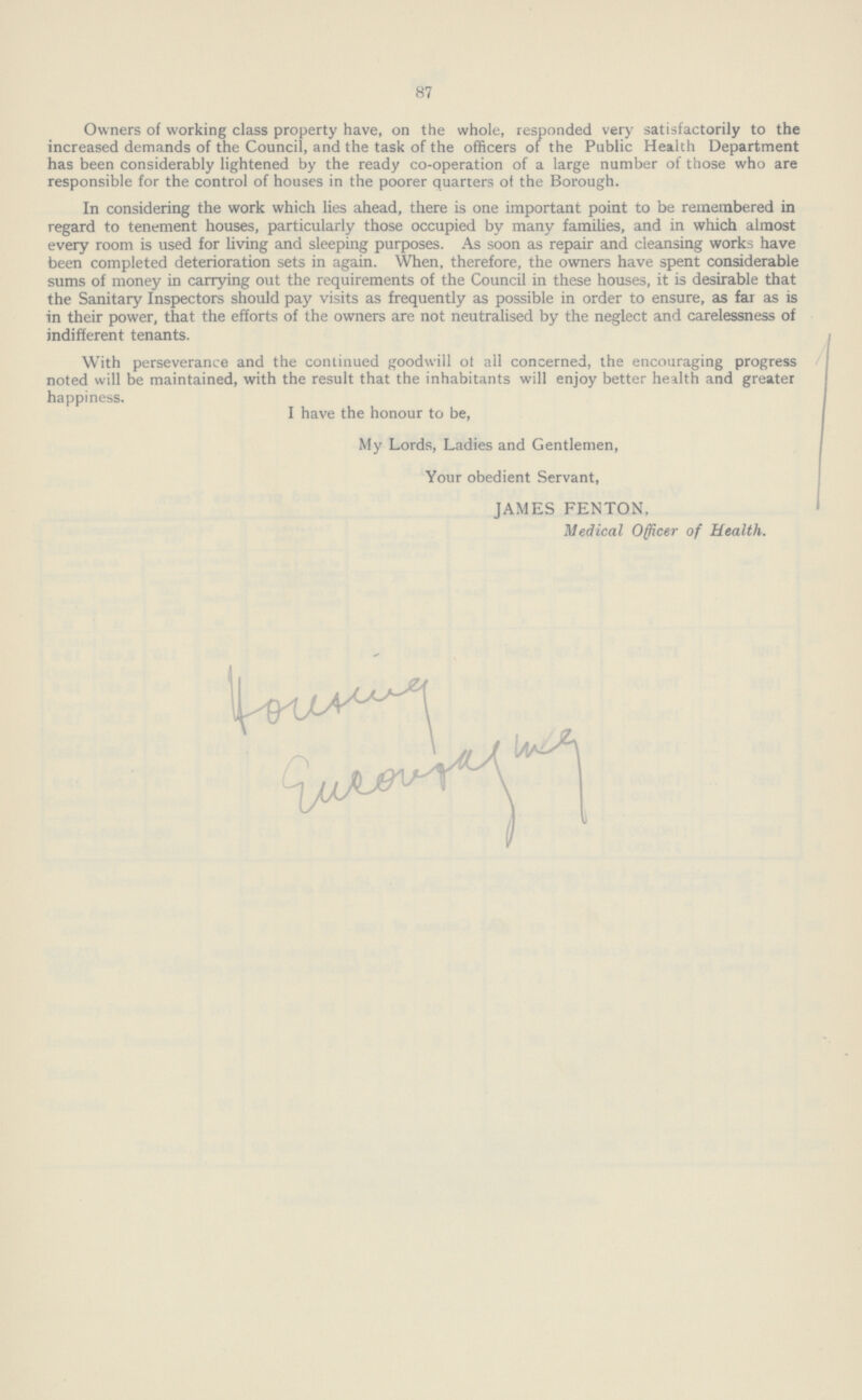 87 Owners of working class property have, on the whole, responded very satisfactorily to the increased demands of the Council, and the task of the officers of the Public Health Department has been considerably lightened by the ready co-operation of a large number of those who are responsible for the control of houses in the poorer quarters ot the Borough. In considering the work which lies ahead, there is one important point to be remembered in regard to tenement houses, particularly those occupied by many families, and in which almost every room is used for living and sleeping purposes. As soon as repair and cleansing works have been completed deterioration sets in again. When, therefore, the owners have spent considerable sums of money in carrying out the requirements of the Council in these houses, it is desirable that the Sanitary Inspectors should pay visits as frequently as possible in order to ensure, as far as is in their power, that the efforts of the owners are not neutralised by the neglect and carelessness of indifferent tenants. With perseverance and the continued goodwill ot all concerned, the encouraging progress noted will be maintained, with the result that the inhabitants will enjoy better health and greater happiness. I have the honour to be, My Lords, Ladies and Gentlemen, Your obedient Servant, JAMES FENTON, Medical Officer of Health.