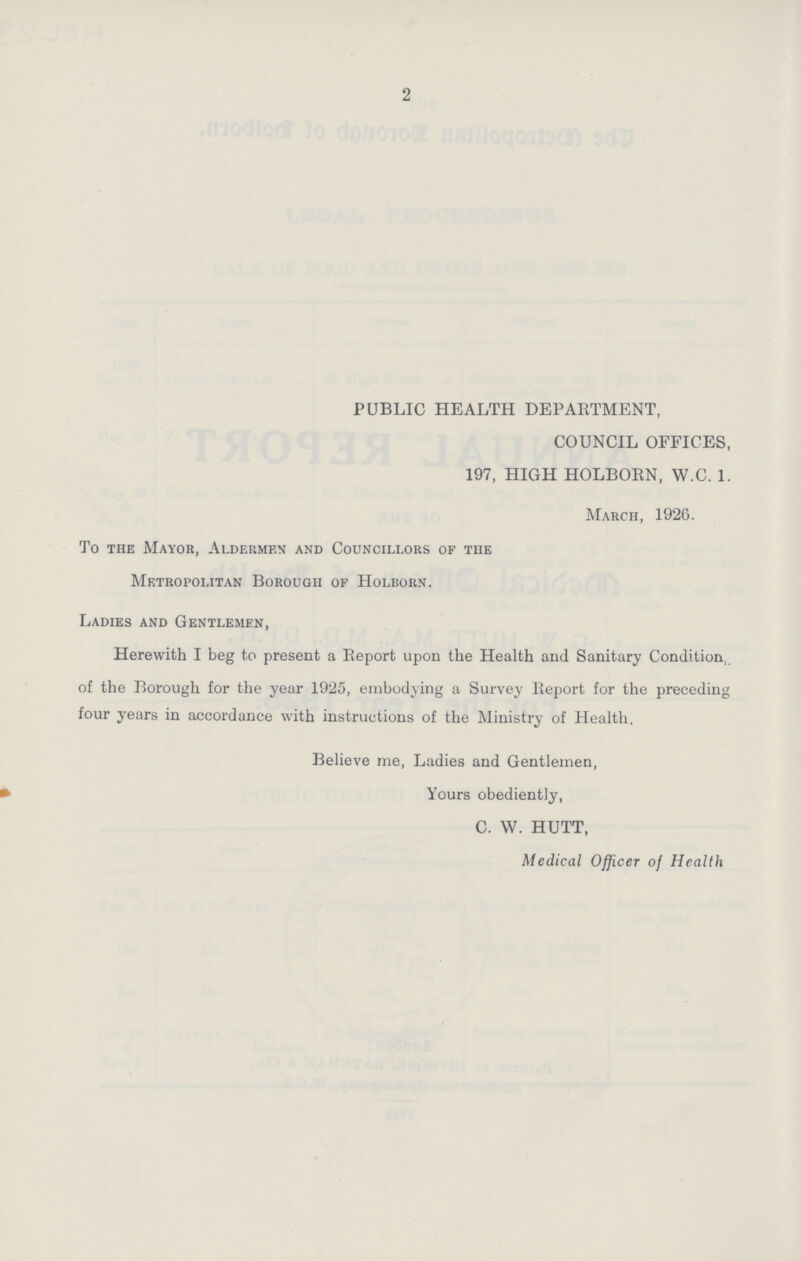 2 PUBLIC HEALTH DEPARTMENT, COUNCIL OFFICES, 197, HIGH HOLBORN, W.C. 1. March, 1926. To the Mayor, Aldermen and Councillors of the Metropolitan Borough of Holborn. Ladies and Gentlemen, Herewith I beg to present a Report upon the Health and Sanitary Condition, of the Borough for the year 1925, embodying a Survey Report for the preceding four years in accordance with instructions of the Ministry of Health. Believe me, Ladies and Gentlemen, Yours obediently, C. W. HUTT, Medical Officer of Health
