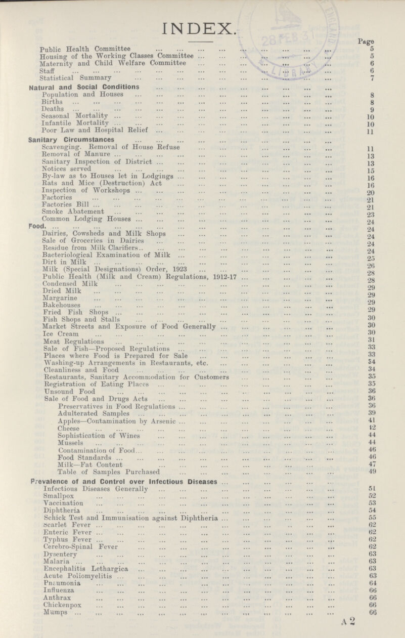 INDEX. Page Public Health Committee 5 Housing of the Working Classes Committee 5 Maternity and Child Welfare Committee 6 Staff 6 Statistical Summary 7 Natural and Social Conditions Population and Houses 8 Births 8 Deaths 9 Seasonal Mortality 10 Infantile Mortality 10 Poor Law and Hospital Relief 11 Sanitary Circumstances Scavenging. Removal of House Refuse 11 Removal of Manure 13 Sanitary Inspection of District 13 Notices served 15 By-law as to Houses let in Lodgings 16 Rats and Mice (Destruction) Act 16 Inspection of Workshops 20 Factories 21 Factories Bill 21 Smoke Abatement 23 Common Lodging Houses 24 Food 24 Dairies, Cowsheds and Milk Shops 24 Sale of Groceries in Dairies 24 Residue from Milk Clarifiers 24 Bacteriological Examination of Milk 25 Dirt in Milk 26 Milk (Special Designations) Order, 1923 28 Public Health (Milk and Cream) Regulations, 1912-17 28 Condensed Milk 29 Dried Milk 29 Margarine 29 Bakehouses 29 Fried Fish Shops 30 Fish Shops and Stalls 30 Market Streets and Exposure of Food Generally 30 Ice Cream 30 Meat Regulations 31 Sale of Fish—Proposed Regulations 33 Places where Food is Prepared for Sale 33 Washing-up Arrangements in Restaurants, etc. 34 Cleanliness and Food 34 Restaurants, Sanitary Accommodation for Customers 35 Registration of Eating Places 35 Unsound Food 36 Sale of Food and Drugs Acts 36 Preservatives in Food Regulations 36 Adulterated Samples 39 Apples—Contamination by Arsenic 41 Cheese 12 Sophistication of Wines 44 Mussels 44 Contamination of Food 46 Food Standards 46 Milk—Fat Content 47 Table of Samples Purchased 49 Prevalence of and Control over Infectious Diseases Infectious Diseases Generally 51 Smallpox 52 Vaccination 53 Diphtheria 54 Schick Test and Immunisation against Diphtheria 55 scarlet Fever 62 Enteric Fever 62 Typhus Fever 62 Cerebro-Spinal Fever 62 Dysentery 63 Malaria 63 Encephalitis Lethargica 63 Acute Poliomyelitis 63 Pneumonia 64 Influenza 66 Anthrax 66 Chickenpox 66 Mumps 66 A2