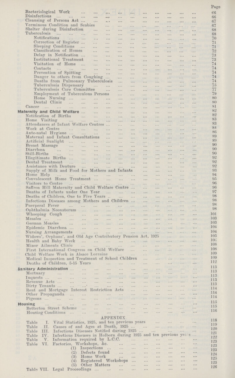 Page Bacteriological Work 66 Disinfections 66 Cleansing of Persons Act 67 Verminous Condition and Scabies 67 Shelter during Disinfection 68 Tuberculosis 68 Notifications 70 Correction of Register 71 Sleeping Conditions 71 Classification of Homes 72 Delay in Notification 73 Institutional Treatment 73 Visitation of Home 74 Contacts 74 Prevention of Spitting 74 Danger to others from Coughing 74 Deaths from Pulmonary Tuberculosis 74 Tuberculosis Dispensary 75 Tuberculosis Care Committee 77 Employment of Tuberculous Persons 79 Home Nursing 80 Dental Clinic 80 Cancer 81 Maternity and Child Welfare 82 Notification of Births 82 Home Visiting 83 Attendances at Infant Welfare Centres 83 Work at Centre 84 Ante-natal Hygiene 86 Maternal and Infant Consultations 89 Artificial Sunlight 89 Breast Massage 90 Diarrhœa 90 Still-Births 90 Illegitimate Births 92 Dental Treatment 92 Assistance with Denture 92 Supply of Milk and Food for Mothers and Infants 93 Home Help 94 Convalescent Home Treatment 95 Visitors to Centre 96 Saffron Hill Maternity and Child Welfare Centre 96 Deaths of Infants under One Year 97 Deaths of Children, One to Five Years 98 Infectious Diseases among Mothers and Children 98 Puerperal Fever 98 Ophthalmia Neonatorum 98 Whooping Cough 101 Measles 103 German Measles 103 Epidemic Diarrhœa 104 Nursing Arrangements 104 Widows', Orphans', and Old Age Contributory Pension Act, 1925 105 Health and Baby Week 106 Minor Ailments Clinic 108 First International Congress on Child Welfare 108 Child Welfare Work in Alsace Lorraine 109 Medical Inspection and Treatment of School Children 109 Deaths of Children, 5-15 Years 112 Sanitary Administration 113 Mortuary 113 Inquests 113 Revenue Acts 113 Dirty Tenants 113 Rent and Mortgage Interest Restriction Acts 114 Other Propaganda 114 Pigeons 114 Housing 115 Betterton Street Scheme 115 Housing Conditions 116 APPENDIX Table I. Vital Statistics, 1925, and ten previous years 118 Table II. Causes of and Ages at Death, 1925 119 Table III. Infectious Diseases Notified during 1925 20 Table IV. Infectious Diseases in Holborn during 1925 and ten previous years 121 Table V. Information required by L.C.C. 122 Table VI. Factories, Workshops, &c. 123 (1) Inspections 123 (2) Defects found 124 (3) Home Work 125 (4) Registered Workshops 125 (5) Other Matters 125 Table VII. Legal Proceedings 126