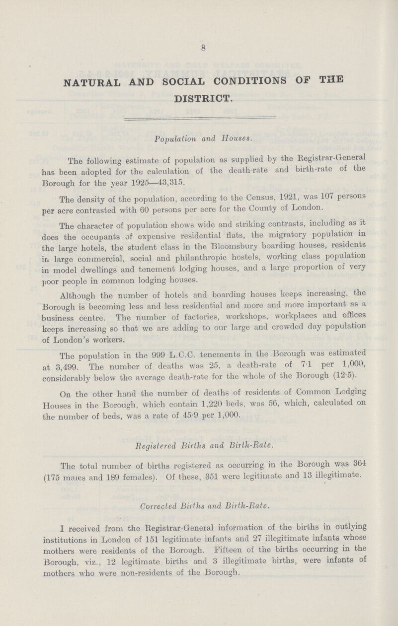 8 NATURAL AND SOCIAL CONDITIONS OF THE DISTRICT. Population and Houses. The following estimate of population as supplied by the Registrar-General has been adopted for the calculation of the death-rate and birth-rate of the Borough for the year 1925—43,315. The density of the population, according to the Census, 1921, was 107 persons per acre contrasted with 60 persons per acre for the County of London. The character of population shows wide and striking contrasts, including as it does the occupants of expensive residential flats, the migratory population in the large hotels, the student class in the Bloomsbury boarding houses, residents in large commercial, social and philanthropic hostels, working class population in model dwellings and tenement lodging houses, and a large proportion of very poor people in common lodging houses. Although the number of hotels and boarding houses keeps increasing, the Borough is becoming less and less residential and more and more important as a business centre. The number of factories, workshops, workplaces and offices keeps increasing so that we are adding to our large and crowded day population of London's workers. The population in the 999 L.C.C. tenements in the Borough was estimated at 3,499. The number of deaths was 25, a death-rate of 7.1 per 1,000, considerably below the average death-rate for the whole of the Borough (12.5). On the other hand the number of deaths of residents of Common Lodging Houses in the Borough, which contain 1,220 beds, was 56, which, calculated on the number of beds, was a rate of 45.9 per 1,000. Registered Births and Birth-Rate. The total number of births registered as occurring in the Borough was 364 (175 males and 189 females). Of these, 351 were legitimate and 13 illegitimate. Corrected Births and Birth-Rate. I received from the Registrar-General information of the births in outlying institutions in London of 151 legitimate infants and 27 illegitimate infants whose mothers were residents of the Borough. Fifteen of the births occurring in the Borough, viz., 12 legitimate births and 3 illegitimate births, were infants of mothers who were non-residents of the Borough.