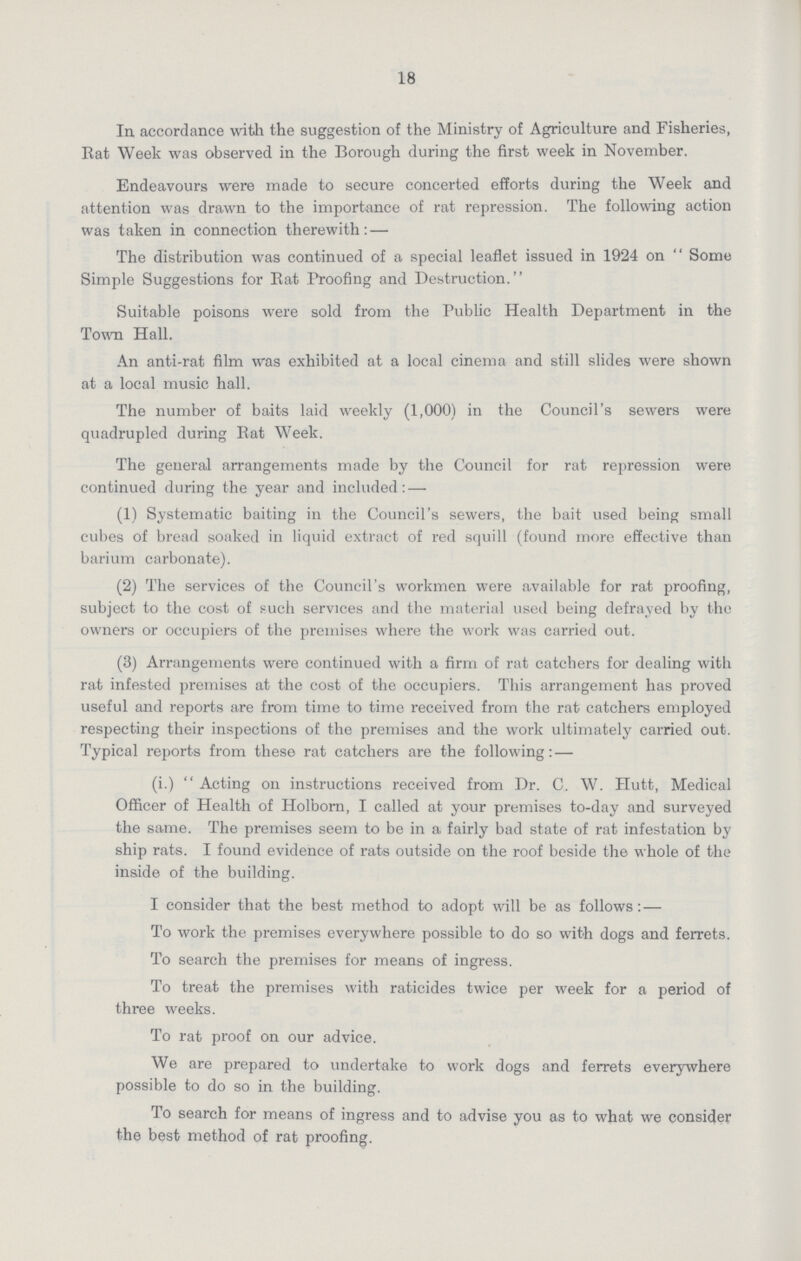 18 In, accordance with the suggestion of the Ministry of Agriculture and Fisheries, Eat Week was observed in the Borough during the first week in November. Endeavours were made to secure concerted efforts during the Week and attention was drawn to the importance of rat repression. The following action was taken in connection therewith:— The distribution was continued of a special leaflet issued in 1924 on Some Simple Suggestions for Eat Proofing and Destruction. Suitable poisons were sold from the Public Health Department in the Town Hall. An anti-rat film was exhibited at a local cinema and still slides were shown at a local music hall. The number of baits laid weekly (1,000) in the Council's sewers were quadrupled during Eat Week. The general arrangements made by the Council for rat repression were continued during the year and included:— (1) Systematic baiting in the Council's sewers, the bait used being small cubes of bread soaked in liquid extract of red squill (found more effective than barium carbonate). (2) The services of the Council's workmen were available for rat proofing, subject to the cost of such services and the material used being defrayed by the owners or occupiers of the premises where the work was carried out. (3) Arrangements were continued with a firm of rat catchers for dealing with rat infested premises at the cost of the occupiers. This arrangement has proved useful and reports are from time to time received from the rat catchers employed respecting their inspections of the premises and the work ultimately carried out. Typical reports from these rat catchers are the following:— (i.) Acting on instructions received from Dr. C. W. Hutt, Medical Officer of Health of Holborn, I called at your premises to-day and surveyed the same. The premises seem to be in a, fairly bad state of rat infestation by ship rats. I found evidence of rats outside on the roof beside the whole of the inside of the building. I consider that the best method to adopt will be as follows:— To work the premises everywhere possible to do so with dogs and ferrets. To search the premises for means of ingress. To treat the premises with raticides twice per week for a period of three weeks. To rat proof on our advice. We are prepared to undertake to work dogs and ferrets everywhere possible to do so in the building. To search for means of ingress and to advise you as to what we consider the best method of rat proofing.