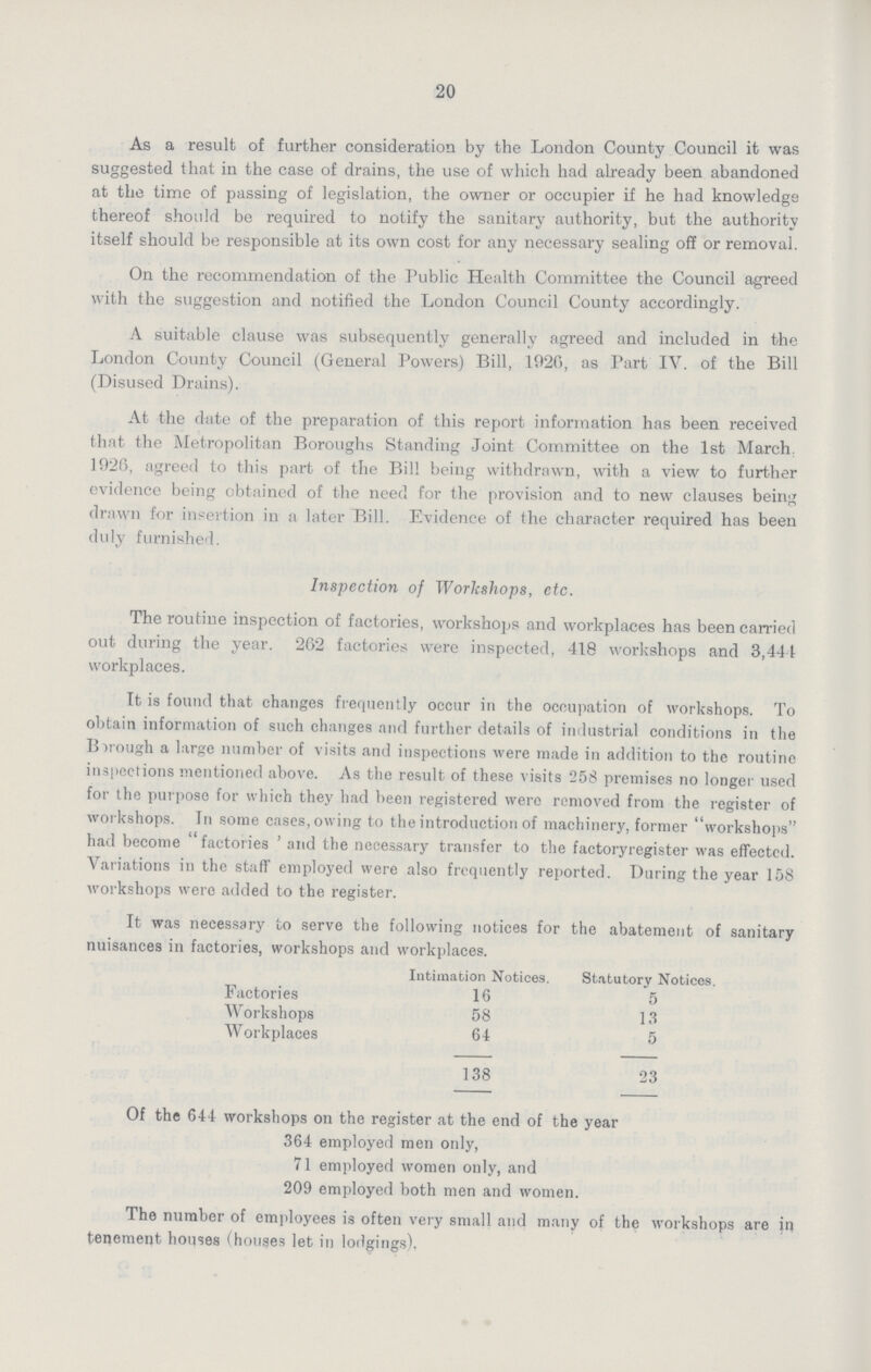 20 As a result of further consideration by the London County Council it was suggested that in the case of drains, the use of which had already been abandoned at the time of passing of legislation, the owner or occupier if he had knowledge thereof should be required to notify the sanitary authority, but the authority itself should be responsible at its own cost for any necessary sealing off or removal. On the recommendation of the Public Health Committee the Council agreed with the suggestion and notified the London Council County accordingly. A suitable clause was subsequently generally agreed and included in the London County Council (General Powers) Bill, 1926, as Part IV. of the Bill (Disused Drains). At the date of the preparation of this report information has been received that the Metropolitan Boroughs Standing Joint Committee on the 1st March. 1926, agreed to this part of the Bill being withdrawn, with a view to further evidence being obtained of the need for the provision and to new clauses being drawn for insertion in a later Bill. Evidence of the character required has been duly furnished. Inspection of Workshops, etc. The routine inspection of factories, workshops and workplaces has been carried out during the year. 262 factories were inspected, 418 workshops and 3,444 workplaces. It is found that changes frequently occur in the occupation of workshops. To obtain information of such changes and further details of industrial conditions in the Borough a large number of visits and inspections were made in addition to the routine inspections mentioned above. As the result of these visits 258 premises no longer used for the purpose for which they had been registered were removed from the register of workshops. In some cases, owing to the introduction of machinery, former workshops had become factories' and the necessary transfer to the factoryregister was effected. Variations in the staff employed were also frequently reported. During the year 158 workshops were added to the register. It was necessary to serve the following notices for the abatement of sanitary nuisances in factories, workshops and workplaces. Intimation Notices. Statutory Notices. Factories 16 5 Workshops 58 13 Workplaces 64 5 138 23 Of the 644 workshops on the register at the end of the year 364 employed men only, 71 employed women only, and 209 employed both men and women. The number of employees is often very small and many of the workshops are in tenement houses (houses let in lodgings).
