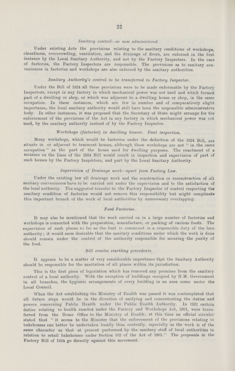 22 Sanitary control—as now administered. Under existing Acts the provisions relating to the sanitary conditions of workshops, cleanliness, overcrowding, ventilation, and the drainage of floors, are enforced in the first instance by the Local Sanitary Authority, and not by the Factory Inspectors. In the case of factories, the Factory Inspectors are responsible. The provisions as to sanitary con veniences in factories and workshops axe also enforced by the sanitary authorities. Sanitary Authority's control to be transferred to Factory Inspector. Under the Bill of 1924 all these provisions were to be made enforceable by the Factory Inspectors, except in any factory in which mechanical power was not used and which formed part of a dwelling or shop, or which was adjacent to a dwelling house or shop, in the same occupation. In these instances, which are few in number and of comparatively slight importance, the local sanitary authority would still have been the responsible administrative body. In other instances, it was proposed that the Secretary of State might arrange for the enforcement of the provisions of the Act in any factory in which mechanical power was not used, by the sanitary authority instead of by the Factory Inspector. Workshops (factories) in dwelling houses. Dual inspection. Many workshops, which would be factories under the definition of the 1924 Bill are situate in or adjacent to tenement houses, although these workshops are not in the same occupation as the part of the house used for dwelling purposes. The enactment of a measure on the lines of the 1924 Bill would result in inspection and supervision of part of such houses by the Factory Inspectors, and part by the Local Sanitary Authority. Supervision of Drainage work—apart from Factory Law. Under the existing law all drainage work and the construction or reconstruction of all sanitary conveniences have to be carried out under the supervision and to the satisfaction of the local authority. The suggested transfer to the Factory Inspector of control respecting the sanitary condition of factories would not remove this responsibility but might complicate this important branch of the work of local authorities by unnecessary overlapping. Food Factories. It may also be mentioned that the work carried on in a large number of factories and workshops is connected with the preparation, manufacture, or packing of various foods. The supervision of such places so far as the food is concerned is a responsible duty of the loca authority; it would seem desirable that the sanitary conditions under which the work is done should remain under the control of the authority responsible for securing the purity of the food. Bill creates startling precedents. It appears to be a matter of very considerable importance that the Sanitary Authority should be responsible for the sanitation of all places within its jurisdiction. This is the first piece of legislation which has removed any premises from the sanitary control of a local authority. With the exception of buildings occupied by H.M. Government in all branches, the hygienic arrangements of every building in an area come??? under the Local Council. When the Act establishing the Ministry of Health was passed it was contemplated that all future steps would be in the direction of unifying and concentrating the duties and powers concerning Public Health under the Public Health Authority. In 1921 certain duties relating to health enacted under the Factory and Workshops Act, 1901, were trans ferred from the Home Office to the Ministry of Health; at this time an official circular stated that it seems to the Minister that the enforcement of the provisions relating to bakehouses can better be undertaken locally than centrally, especially as the work is of the same character as that at present performed by the sanitary staff of local authorities in relation to retail bakehouses under Section 102 of the Act of 1901. The proposals in the Factory Bill of 1924 go directly against this movement.