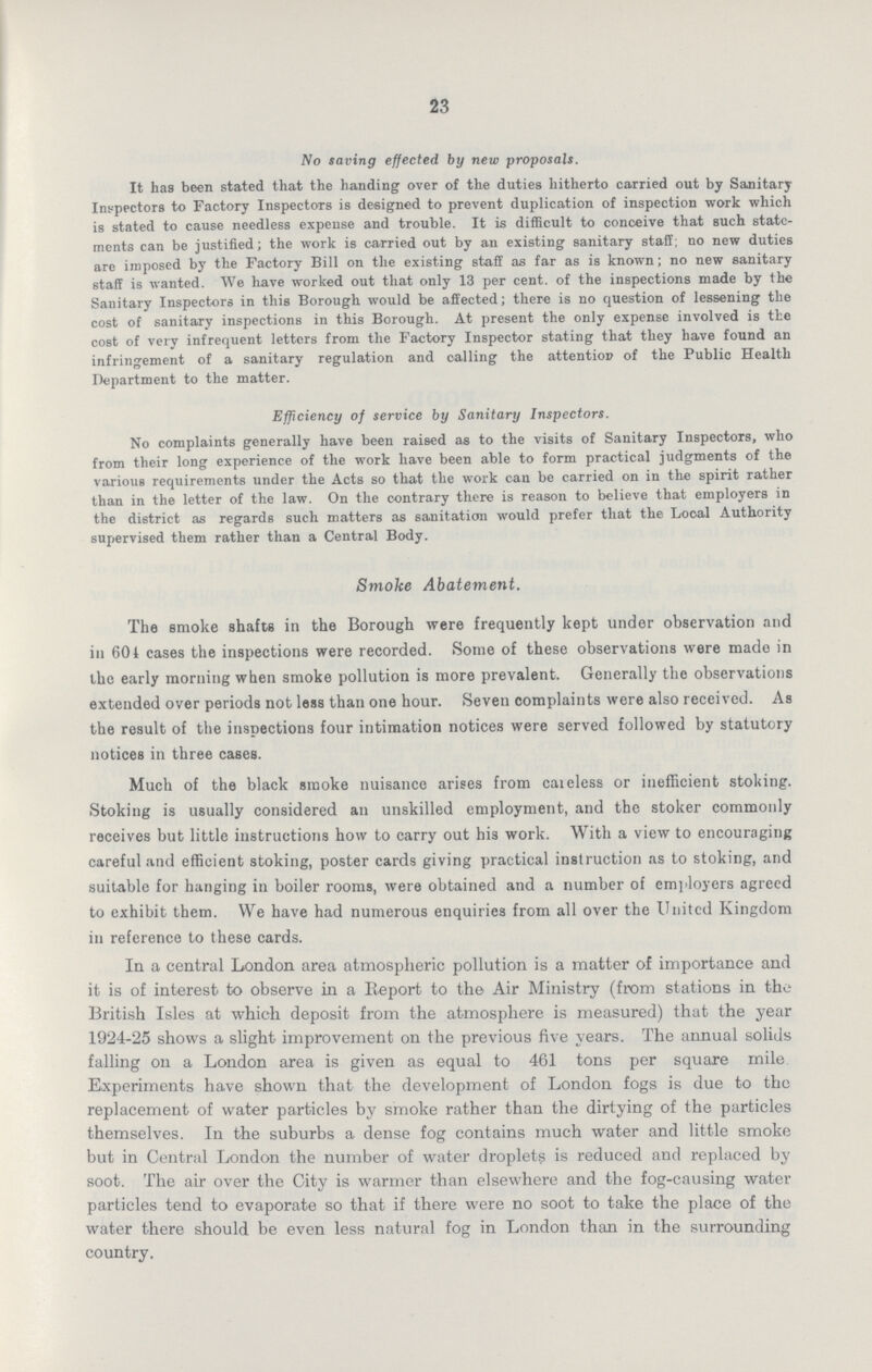 23 No saving effected by new proposals. It has been stated that the handing over of the duties hitherto carried out by Sanitary Inspectors to Factory Inspectors is designed to prevent duplication of inspection work which is stated to cause needless expense and trouble. It is difficult to conceive that such state ments can be justified; the work is carried out by an existing sanitary staff; no new duties are imposed by the Factory Bill on the existing staff as far as is known; no new sanitary staff is wanted. We have worked out that only 13 per cent. of the inspections made by the Sanitary Inspectors in this Borough would be affected; there is no question of lessening the cost of sanitary inspections in this Borough. At present the only expense involved is the cost of very infrequent letters from the Factory Inspector stating that they have found an infringement of a sanitary regulation and calling the attention of the Public Health Department to the matter. Efficiency of service by Sanitary Inspectors. No complaints generally have been raised as to the visits of Sanitary Inspectors, who from their long experience of the work have been able to form practical judgments of the variouB requirements under the Acts so that the work can be carried on in the spirit rather than in the letter of the law. On the contrary there is reason to believe that employers in the district as regards such matters as sanitation would prefer that the Local Authority supervised them rather than a Central Body. Smoke Abatement. The smoke shafts in the Borough were frequently kept under observation and in 604 cases the inspections were recorded. Some of these observations were made in the early morning when smoke pollution is more prevalent. Generally the observations extended over periods not less than one hour. Seven complaints were also received. As the result of the inspections four intimation notices were served followed by statutory notices in three cases. Much of the black smoke nuisance arises from careless or inefficient stoking. Stoking is usually considered an unskilled employment, and the stoker commonly receives but little instructions how to carry out his work. With a view to encouraging careful and efficient stoking, poster cards giving practical instruction as to stoking, and suitable for hanging in boiler rooms, were obtained and a number of employers agreed to exhibit them. We have had numerous enquiries from all over the United Kingdom in reference to these cards. In a central London area atmospheric pollution is a matter of importance and it is of interest to observe in a Beport to the Air Ministry (from stations in the British Isles at which deposit from the atmosphere is measured) that the year 1924-25 shows a slight improvement on the previous five years. The annual solids falling on a London area is given as equal to 461 tons per square mile Experiments have shown that the development of London fogs is due to the replacement of water particles by smoke rather than the dirtying of the particles themselves. In the suburbs a dense fog contains much water and little smoke but in Central London the number of water droplets is reduced and replaced by soot. The air over the City is warmer than elsewhere and the fog-causing water particles tend to evaporate so that if there were no soot to take the place of the water there should be even less natural fog in London than in the surrounding country.