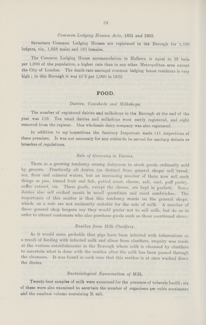 24 Common Lodging Houses Acts, 1851 and 1853. Seventeen Common Lodging Houses are registered in the Borough for 1,220 lodgers, viz., 1,058 males and 162 females. The Common Lodging House accommodation in Holborn is equal to 28 beds per 1,000 of the population, a higher rate than in any other Metropolitan area except the City of London. The death-rate amongst common lodging house residents is very high; in this Borough it was 45.9 per 1,000 in 1925. FOOD. Dairies, Cowsheds and Milkshops. The number of registered dairies and milkshops in the Borough at the end of the year was 129. Ten retail dairies and milkshops were newly registered, and eight removed from the register. One wholesale dairy company was also registered. In addition to my inspections the Sanitary Inspectors made 141 inspections of these premises. It was not necessary for any notice to be served for sanitary defects or breaches of regulations. Sale of Groceries in Dairies. There is a growing tendency among dairymen to stock goods ordinarily sold by grocers. Practically all dairies (as distinct from general shops) sell bread, tea, flour and mineral waters, but an increasing number of them now sell such things as jam, tinned fruit and fish, potted meat, cheese, salt, suet, puff pastry, coffee extract, etc. These goods, except the cheese, are kept in packets. Some dairies also sell cooked meats in small quantities and meat sandwiches. The importance of this matter is that this tendency reacts on the general shops, which, as a rule are not eminently suitable for the sale of milk. A number of these general shop keepers say they would prefer not to sell milk, but do so in order to attract customers who also purchase goods such as those mentioned above. Residue from Milk Clarifiers. As it would seem probable that pigs have been infected with tuberculosis as a result of feeding with infected milk and slime from clarifiers, enquiry was made at the various establishments in the Borough where milk is cleansed by clarifiers to ascertain what is done with the residue after the milk has been passed through the cleansers. It was found in each case that this residue is at once washed down the drains. Bacteriological Examination of Milk. Twenty-four samples of milk were examined for the presence of tubercle bacilli; six of these were also examined to ascertain the number of organisms per cubic centimetre and the smallest volume containing B. coli.