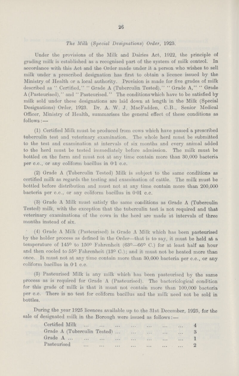 26 The Milk (Special Designations) Order, 1923. Under the provisions of the Milk and Dairies Act, 1922, the principle of grading milk is established as a recognised part of the system of milk control. In accordance with this Act and the Order made under it a person who wishes to sell milk under a prescribed designation has first to obtain a licence issued by the Ministry of Health or a local authority. Provision is made for five grades of milk described as Certified, Grade A (Tuberculin Tested), Grade A, Grade A (Pasteurised), and Pasteurised. The conditions which have to be satisfied by milk sold under these designations are laid down at length in the Milk (Special Designations) Order, 1923. Dr. A. W. J. MacFadden, C.B., Senior Medical Officer, Ministry of Health, summarises the general effect of these conditions as follows:— (1) Certified Milk must be produced from cows which have passed a prescribed tuberculin test and veterinary examination. The whole herd must be submitted to the test and examination at intervals of six months and every animal added to the herd must be tested immediately before admission. The milk must be bottled on the farm and must not at any time contain more than 30,000 bacteria per c.c., or any coliform bacillus in 0.1 c.c. (2) Grade A (Tuberculin Tested) Milk is subject to the same conditions as certified milk as regards the testing and examination of cattle. The milk must be bottled before distribution and must not at any time contain more than 200,000 bacteria per c.c., or any coliform bacillus in 0.01 c.c. (3) Grade A Milk must satisfy the same conditions as Grade A (Tuberculin Tested) milk, with the exception that the tuberculin test is not required and that veterinary examinations of the cows in the herd are made at intervals of three months instead of six. (4) Grade A Milk (Pasteurised) is Grade A Milk which has been pasteurised by the holder process as defined in the Order—that is to say, it must be held at a temperature of 145° to 150° Fahrenheit (63°—66° C.) for at least half an hour and then cooled to 55° Fahrenheit (13° C.); and it must not be heated more than once. It must not at any time contain more than 30,000 bacteria per c.c., or any coliform bacillus in O.l c.c. (5) Pasteurised Milk is any milk which has been pasteurised by the same process as is required for Grade A (Pasteurised). The bacteriological condition for this grade of milk is that it must not contain more than 100,000 bacteria per c.c. There is no test for coliform bacillus and the milk need not be sold in bottles. During the year 1925 licences available up to the 31st December, 1925, for the sale of designated milk in the Borough were issued as follows:— Certified Milk 4 Grade A (Tuberculin Tested) 3 Grade A 1 Pasteurised 2
