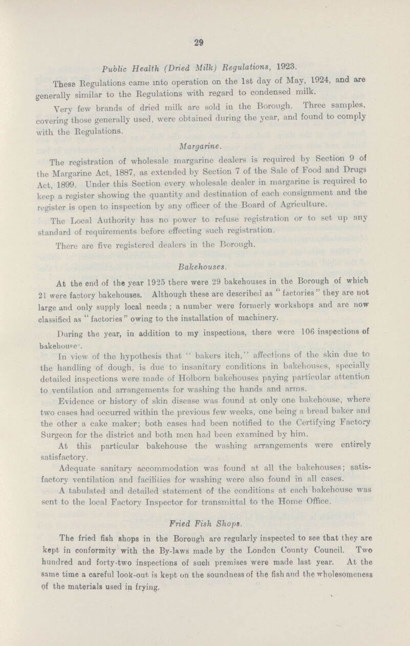 29 Public Health (Dried Milk) Regulations, 1923. These Regulations came into operation on the 1st day of May, 1924, and are generally similar to the Regulations with regard to condensed milk. Very few brands of dried milk are sold in the Borough. Three samples, covering those generally used, were obtained during the year, and found to comply with the Regulations. Margarine. The registration of wholesale margarine dealers is required by Section 9 of the Margarine Act, 1887, as extended by Section 7 of the Sale of Food and Drugs Act, 1899. Under this Section every wholesale dealer in margarine is required to keep a register showing the quantity and destination of each consignment and the register is open to inspection by any officer of the Board of Agriculture. The Local Authority has no power to refuse registration or to set up any standard of requirements before effecting such registration. There are five registered dealers in the Borough. Bakehouses. At the end of the year 1925 there were 29 bakehouses in the Borough of which 21 were factory bakehouses. Although these are described as factories they are not large and only supply local needs; a number were formerly workshops and are now classified as factories owing to the installation of machinery. During the year, in addition to my inspections, there were 106 inspections of bakehouse. In view of the hypothesis that bakers itch, affections of the skin due to the handling of dough, is due to insanitary conditions in bakehouses, specially detailed inspections were made of Holborn bakehouses paying particular attention to ventilation and arrangements for washing the hands and arms. Evidence or history of skin disease was found at only one bakehouse, where two cases had occurred within the previous few weeks, one being a bread baker and the other a cake maker; both cases had been notified to the Certifying Factory Surgeon for the district and both men had been examined by him. At this particular bakehouse the washing arrangements were entirely satisfactory. Adequate sanitary accommodation was found at all the bakehouses; satis factory ventilation and facilities for washing were also found in all cases. A tabulated and detailed statement of the conditions at each bakehouse was sent to the local Factory Inspector for transmittal to the Home Office. Fried Fish Shops. The fried fish shops in the Borough are regularly inspected to see that they are kept in conformity with the By-laws made by the London County Council. Two hundred and forty-two inspections of such premises were made last year. At the same time a careful look-out, is kept on the soundness of the fish and the wholesomeness of the materials used in frying.