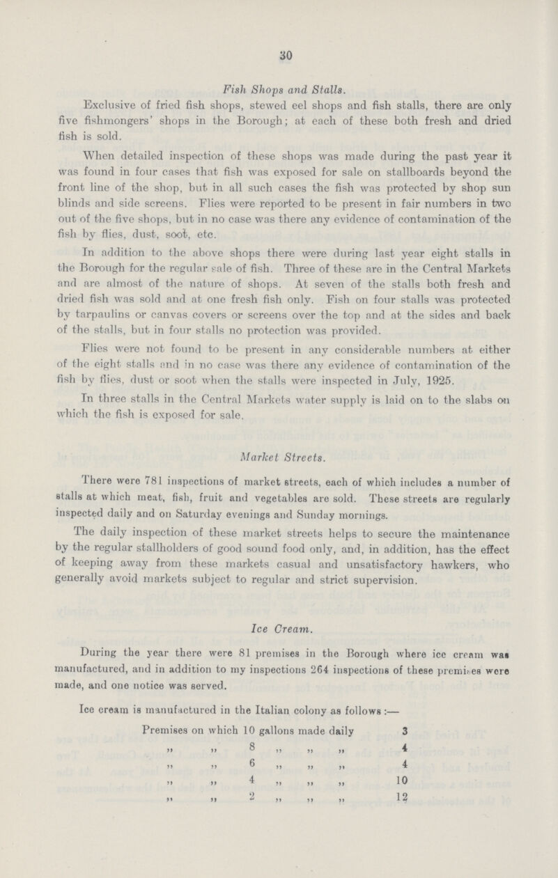30 Fish Shops and Stalls. Exclusive of fried fish shops, stewed eel shops and fish stalls, there are only five fishmongers' shops in the Borough; at each of these both fresh and dried fish is sold. When detailed inspection of these shops was made during the past year it was found in four cases that fish was exposed for sale on stallboards beyond the front line of the shop, but in all such cases the fish was protected by shop sun blinds and side screens. Flies were reported to be present in fair numbers in two out of the five shops, but in no case was there any evidence of contamination of the fish by flies, dust, soot, etc. In addition to the above shops there were during last year eight stalls in the Borough for the regular sale of fish. Three of these are in the Central Markets and are almost of the nature of shops. At seven of the stalls both fresh and dried fish was sold and at one fresh fish only. Fish on four stalls was protected by tarpaulins or canvas covers or screens over the top and at the sides and back of the stalls, but in four stalls no protection was provided. Flies were not found to be present in any considerable numbers at either of the eight stalls and in no case was there any evidence of contamination of the fish by flies, dust or soot when the stalls were inspected in July, 1925. In three stalls in the Central Markets water supply is laid on to the slabs on which the fish is exposed for sale. Market Streets. There were 781 inspections of market streets, each of which includes a number of stalls at which meat, fish, fruit and vegetables are sold. These streets are regularly inspected daily and on Saturday evenings and Sunday mornings. The daily inspection of these market streets helps to secure the maintenance by the regular stallholders of good sound food only, and, in addition, has the effect of keeping away from these markets casual and unsatisfactory hawkers, who generally avoid markets subject to regular and strict supervision. Ice Cream. During the year there were 81 premises in the Borough where ice cream was manufactured, and in addition to my inspections 264 inspections of these premises wore made, and one notice was served. Ice cream is manufactured in the Italian colony as follows:— Premises on which 10 gallons made daily 3 ,, ,, 8,, ,, ,, 4 ,, ,, 6,, ,, ,, 4 ,, ,, 4,, ,, ,, 10 ,, ,, 2,, ,, ,, 12