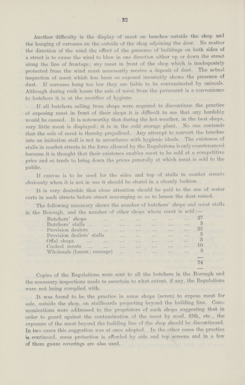 32 Another difficulty is the display of meat on benches outside the shop and the hanging of carcases on the outside of the shop adjoining the door. No matter the direction of the wind the effect of the presence of buildings on both sides of a street is to cause the wind to blow in one direction either up or down the street along the line of frontage; any meat in front of the shop which is inadequately protected from the wind must necessarily receive a deposit of dust. The actual inspection of meat which has been so exposed invariably shows the presence of dust. If carcases hang too low they are liable to be contaminated by animals. Although during rush hours the sale of meat from the pavement is a convenience to butchers it is at the sacrifice of hygiene. If all butchers selling from shops were required to discontinue the practice of exposing meat in front of their shops it is difficult to see that any hardship would be caused. It is noteworthy that during the hot weather, in the best shops, very little meat is displayed; it is in the cold storage plant. No one contends that the sale of meat is thereby prejudiced. Any attempt to convert the benches into an imitation stall is not in accordance with hygienic ideals. The existence of stalls in market streets in the form allowed by the Regulations is only countenanced because it is thought that their existence enables meat to be sold at a competitive price and so tends to bring down the prices generally at which meat is sold to the public. If canvas is to be used for the sides and top of stalls in market streets obviously when it is not in use it should be stored in a cleanly fashion. It is very desirable that close attention should be paid to the use of water carts in such streets before street scavenging so as to lessen the dust raised. The following summary shows the number of butchers' shops and meat stalls in the Borough, and the number of other shops where meat is sold:— Butchers' shops 27 Butchers' stalls 3 Provision dealers 25 Provision dealers' stalls 3 Offal shops 3 Cooked meats 10 Wholesale (bacon; sausage) 3 74 Copies of the Regulations were sent to all the butchers in the Borough and the necessary inspections made to ascertain to what extent, if any, the Regulations were not being complied with. It was found to be the practice in some shops (seven) to expose meat for sale, outside the shop, on stallboards projecting beyond the building line. Com munications were addressed to the proprietors of such shops suggesting that in order to guard against the contamination of the meat by mud, filth, etc., the exposure of the meat beyond the building line of the shop should be discontinued. In two cases this suggestion was at once adopted. In the other cases the practice is continued, some protection is afforded by side and top screens and in a few of them gauze coverings are also used.