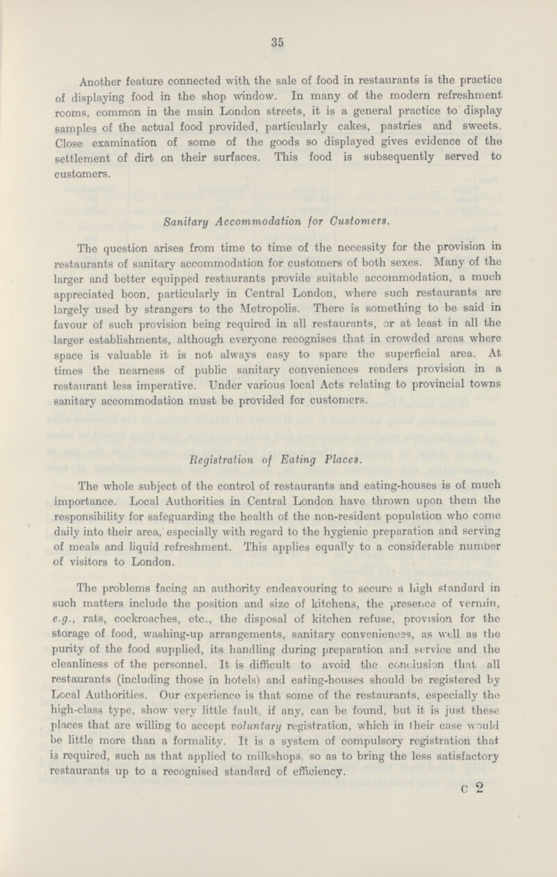 35 Another feature connected with the sale of food in restaurants is the practice of displaying food in the shop window. In many of the modern refreshment rooms, common in the main London streets, it is a general practice to display samples of the actual food provided, particularly cakes, pastries and sweets. Close examination of some of the goods so displayed gives evidence of the settlement of dirt on their surfaces. This food is subsequently served to customers. Sanitary Accommodation for Customers. The question arises from time to time of the necessity for the provision in restaurants of sanitary accommodation for customers of both sexes. Many of the larger and better equipped restaurants provide suitable accommodation, a much appreciated boon, particularly in Central London, where such restaurants are largely used by strangers to the Metropolis. There is something to be said in favour of such provision being required in all restaurants, or at least in all the larger establishments, although everyone recognises that in crowded areas where space is valuable it is not always easy to spare the superficial area. At times the nearness of public sanitary conveniences renders provision in a restaurant less imperative. Under various local Acts relating to provincial towns sanitary accommodation must be provided for customers. Registration of Eating Places. The whole subject of the control of restaurants and eating-houses is of much importance. Local Authorities in Central London have thrown upon them the responsibility for safeguarding the health of the non-resident population who come daily into their area, especially with regard to the hygienic preparation and serving of meals and liquid refreshment. This applies equally to a considerable number of visitors to London. The problems facing an authority endeavouring to secure a high standard in such matters include the position and size of kitchens, the presence of vermin, e.g., rats, cockroaches, etc., the disposal of kitchen refuse, provision for the storage of food, washing-up arrangements, sanitary conveniences, as well as the purity of the food supplied, its handling during preparation and service and the cleanliness of the personnel. It is difficult to avoid the conclusion that all restaurants (including those in hotels) and eating-houses should be registered by Local Authorities. Our experience is that some of the restaurants, especially the high-class type, show very little fault, if any, can be found, but it is just these places that are willing to accept voluntary registration, which in their case would be little more than a formality. It is a system of compulsory registration that is required, such as that applied to milkshops, so as to bring the less satisfactory restaurants up to a recognised standard of efficiency. c 2