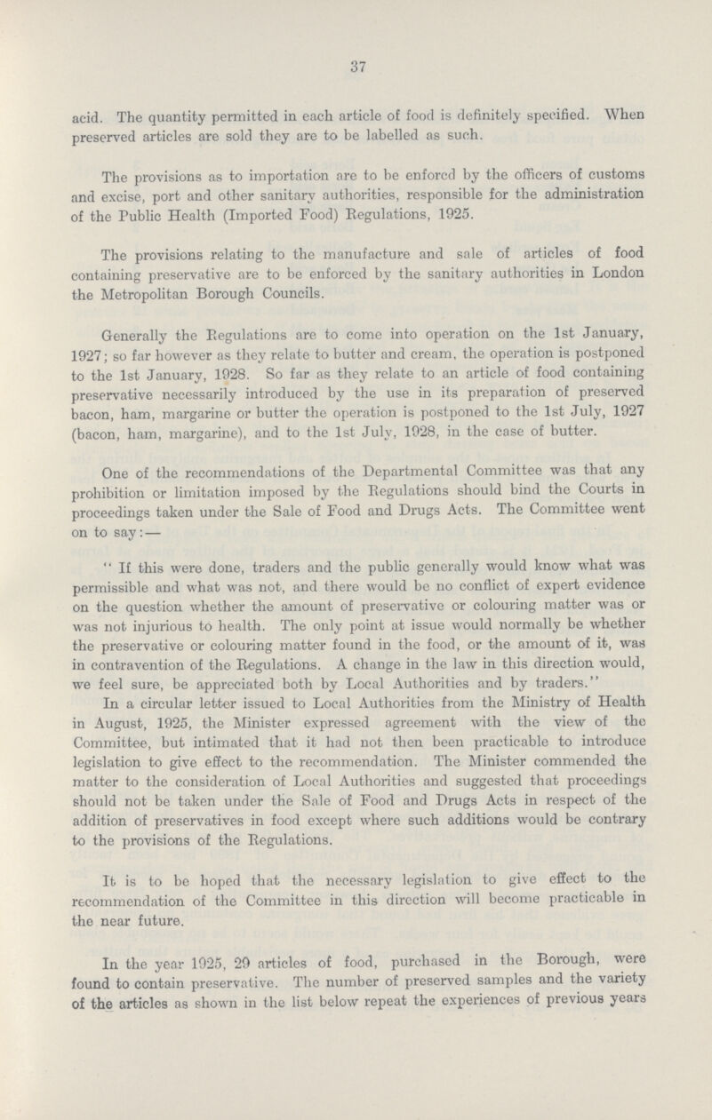 37 acid. The quantity permitted in each article of food is definitely specified. When preserved articles are sold they are to be labelled as such. The provisions as to importation are to be enforcd by the officers of customs and excise, port and other sanitary authorities, responsible for the administration of the Public Health (Imported Food) Regulations, 1925. The provisions relating to the manufacture and sale of articles of food containing preservative are to be enforced by the sanitary authorities in London the Metropolitan Borough Councils. Generally the Regulations are to come into operation on the 1st January, 1927; so far however as they relate to butter and cream, the operation is postponed to the 1st January, 1928. So far as they relate to an article of food containing preservative necessarily introduced by the use in its preparation of preserved bacon, ham, margarine or butter the operation is postponed to the 1st July, 1927 (bacon, ham, margarine), and to the 1st July, 1928, in the case of butter. One of the recommendations of the Departmental Committee was that any prohibition or limitation imposed by the Regulations should bind the Courts in proceedings taken under the Sale of Food and Drugs Acts. The Committee went on to say:— If this were done, traders and the public generally would know what was permissible and what was not, and there would be no conflict of expert evidence on the question whether the amount of preservative or colouring matter was or was not injurious to health. The only point at issue would normally be whether the preservative or colouring matter found in the food, or the amount of it, was in contravention of the Regulations. A change in the law in this direction would, we feel sure, be appreciated both by Local Authorities and by traders. In a circular letter issued to Local Authorities from the Ministry of Health in August, 1925, the Minister expressed agreement with the view of the Committee, but intimated that it had not then been practicable to introduce legislation to give effect to the recommendation. The Minister commended the matter to the consideration of Local Authorities and suggested that proceedings should not be taken under the Sale of Food and Drugs Acts in respect of the addition of preservatives in food except where such additions would be contrary to the provisions of the Regulations. It is to be hoped that the necessary legislation to give effect to the recommendation of the Committee in this direction will become practicable in the near future. In the year 1925, 29 articles of food, purchased in the Borough, were found to contain preservative. The number of preserved samples and the variety of the articles as shown in the list below repeat the experiences of previous years