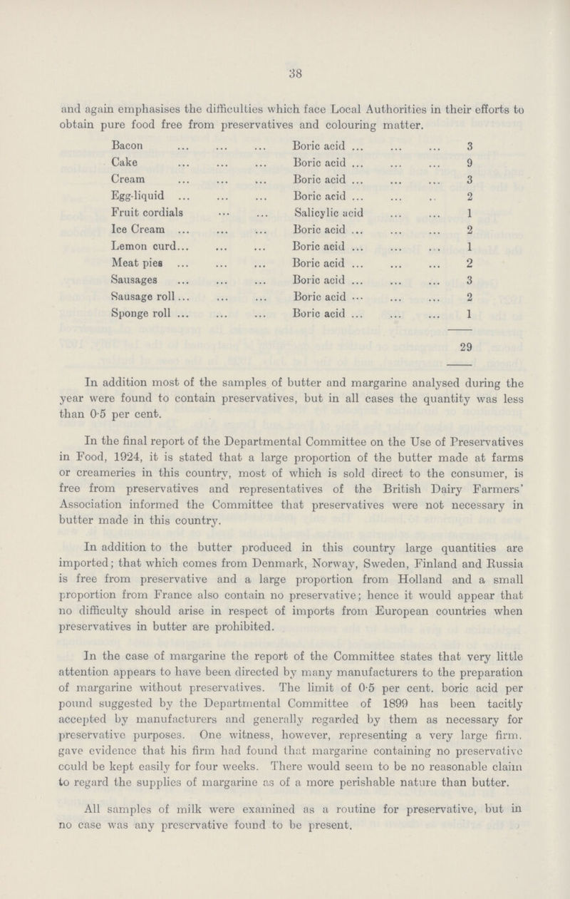 38 and again emphasises the difficulties which face Local Authorities in their efforts to obtain pure food free from preservatives and colouring matter. Bacon Cake Cream Egg-liquid Fruit cordials Ice Cream Lemon curd Meat pies Sausages Sausage roll Sponge roll Boric acid 3 Boric acid 9 Boric acid 3 Boric acid 2 Salicylic acid 1 Boric acid 2 Boric acid 1 Boric acid 2 Boric acid 3 Boric acid 2 Boric acid 1 29 In addition most of the samples of butter and margarine analysed during the year were found to contain preservatives, but in all cases the quantity was less than 0.5 per cent. In the final report of the Departmental Committee on the Use of Preservatives in Food, 1924, it is stated that a large proportion of the butter made at farms or creameries in this country, most of which is sold direct to the consumer, is free from preservatives and representatives of the British Dairy Farmers' Association informed the Committee that preservatives were not necessary in butter made in this country. In addition to the butter produced in this country large quantities are imported; that which comes from Denmark, Norway, Sweden, Finland and Russia is free from preservative and a large proportion from Holland and a small proportion from France also contain no preservative; hence it would appear that no difficulty should arise in respect of imports from European countries when preservatives in butter are prohibited. In the case of margarine the report of the Committee states that very little attention appears to have been directed by many manufacturers to the preparation of margarine without preservatives. The limit of 0.5 per cent. boric acid per pound suggested by the Departmental Committee of 1899 has been tacitly accepted by manufacturers and generally regarded by them as necessary for preservative purposes. One witness, however, representing a very large firm. gave evidence that his firm had found that margarine containing no preservative could be kept easily for four weeks. There would seem to be no reasonable claim to regard the supplies of margarine as of a more perishable nature than butter. All samples of milk were examined as a routine for preservative, but in no case was any preservative found to be present.